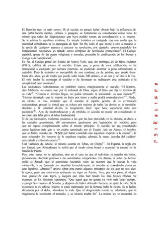 El Derecho ruso es más severo. Si el suicida no parece haber obrado bajo la influencia de
una perturbación mental, crónica o pasajera, su testamento es considerado como nulo, lo
mismo que todas las disposiciones que haya podido tomar, en consideración a su muerte.
Se le rehúsa la sepultura cristiana. La simple tentativa es castigada con una multa que la
autoridad eclesiástica es la encargada de fijar. En fin, todo el que excite a otro a matarse o
le ayude de cualquier manera a ejecutar su resolución, por ejemplo, proporcionándole los
instrumentos necesarios, es tratado como cómplice de homicidio premeditado6
. El Código
español, aparte de las penas religiosas y morales, prescribe la confiscación de los bienes y
castiga toda complicidad7
.
En fin, el Código penal del Estado de Nueva York, que, sin embargo, es de fecha reciente
(1881), califica de crimen al suicidio. Cristo que, a pesar de esta calificación, se ha
renunciado a castigarlo por razones prácticas, no pudiendo alcanzar la pena últimamente al
culpable. Pero la tentativa es susceptible de una condena, ya de prisión, que puede durar
hasta dos años, ya de multa que puede subir hasta 200 dólares, o de una y de otra a la vez.
El solo hecho de aconsejar el suicidio o de favorecer su realización está asimilado a la
complicidad en el asesinato8
.
Las sociedades mahometanas no prohíben menos enérgicamente el suicidio. “El hombre,
dice Mahoma, no muere sino por la voluntad de Dios, según el libro que fija el término de
su vida”9
. “Cuando el término llegue, no podrá retrasarlo ni adelantarlo un solo instante”10
.
“Hemos decretado que la muerte os hiera por turno y nadie podrá contradecirnos”11
. Nada,
en efecto, es más contrario que el suicidio al espíritu general de la civilización
mahometana; porque la virtud que se coloca por encima de todas las demás es la sumisión
absoluta a la voluntad divina, la resignación dócil “que hace soportarlo todo con
paciencia”12
. Acto de insubordinación y de rebeldía, el suicidio no puede ser considerado si
no como una falta grave al deber fundamental.
Si de las sociedades modernas pasamos a las que las han precedido en la historia, es decir, a
las ciudades grecolatinas, allí encontramos igualmente una legislación del suicidio, pero
que no reposa completamente sobre el mismo principio. El suicidio no era considerado
como legítimo más que si no estaba autorizado por el Estado. Así, en Atenas, el hombre
que se había matado era ?t?µ?z por haber cometido una injusticia respecto a la ciudad13
, le
eran rehusados los honores de la sepultura regular; además, la mano derecha del cadáver
era cortada y enterrada aparte14
.
Con variantes de detalle, lo mismo ocurría en Tebas, en Chipre15
. En Esparta, la regla era
tan formal, que Aristodemos la sufrió por el modo cómo buscó y encontró la muerte en la
batalla de Platea.
Pero estas penas no se aplicaban, sino en el caso en que el individuo se mataba sin haber,
previamente obtenido permiso a las autoridades competentes. En Atenas, si antes de herirse
pedía al Senado que le autorizase, haciendo valer las razones que le hacían la vida
intolerable, y su demanda era atendida favorablemente, el suicidio se consideraba como un
acto legítimo. Libanius16
aporta sobre este punto algunos preceptos de los que no nos dice
la época, pero que estuvieron realmente en vigor en Atenas; hace, por otra parte, el elogio
más grande de esas leyes, y asegura que ellas han tenido los más felices efectos. Se
expresan en los términos siguientes: “Que aquel que no quiera ya vivir más largo tiempo,
exponga Sus razones al Senado, y después de haber obtenido licencia, se quite la vida. Si la
existencia te es odiosa, muere; si estás maltratado por la fortuna, bebe la cicuta. Si te hallas
abrumado por el dolor, abandona la vida. Que el desgraciado cuente su infortunio, que el
magistrado le suministre el remedio, y su miseria tendrá fin”. La misma ley se encuentra en
 