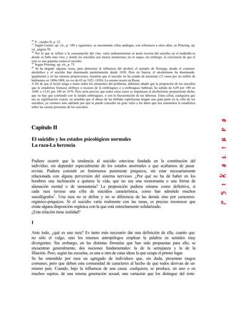 36
V., cuadro II, p. 12.
37
Según Lunier, op. cit., p. 180 y siguientes, se encontrarán cifras análogas, con referencia a otros años, en Prinzing, op.
cit., página 58.
38
Por lo que se refiere a la consumación del vino, varía ordinariamente en razón inversa del suicidio; en el mediodía es
donde se bebe más vino, y donde los suicidios son menos numerosos; no se saque, sin embargo, la conclusión de que el
vino es una garantía contra el suicidio.
39
Según Prinzing, op. cit., p. 75.
40
Se ha alegado algunas veces, para demostrar la influencia del alcohol, el ejemplo de Noruega, donde el consumo
alcohólico y el suicidio han disminuido paralelamente desde 1830. Pero en Suecia, el alcoholismo ha disminuido
igualmente y en las mismas proporciones, mientras que el suicidio no ha cesado de aumentar (15 casos por un millón de
habitantes en 1886-1888, en vez de 63 en 1821-1830). Lo mismo ocurre en Rusia.
A fin de que el lector tenga a mano todos los elementos del problema, debemos añadir que la proporción de los suicidios
que la estadística francesa atribuye a excesos de la embriaguez o a embriaguez habitual, ha subido de 6,69 por 100 en
1849, a 13,41 por 100 en 1876. Pero sería preciso que todos estos casos se imputasen al alcoholismo propiamente dicho,
que no hay que confundir con la simple embriaguez, o con la frecuentación de las tabernas. Estas cifras, cualquiera que
sea su significación exacta, no prueban que el abuso de las bebidas espirituosas tengan una gran parte en la cifra de los
suicidios; ya veremos más adelante por qué se puede conceder un gran valor a los datos que nos suministra la estadística
sobre las causas presuntas de los suicidios.
Capítulo II
El suicidio y los estados psicológicos normales
La raza-La herencia
Pudiera ocurrir que la tendencia al suicidio estuviese fundada en la constitución del
individuo, sin depender especialmente de los estados anormales a que acabamos de pasar
revista. Pudiera consistir en fenómenos puramente psíquicos, sin estar necesariamente
relacionada con alguna perversión del sistema nervioso. ¿Por qué no ha de haber en los
hombres una inclinación a quitarse la vida, que no sea una monomanía o una forma de
alienación mental o de neurastenia? La proposición pudiera mirarse como definitiva, si
cada raza tuviese una cifra de suicidios característica, como han admitido muchos
suicidógrafos1
. Una raza no se define y no se diferencia de las demás sino por caracteres
orgánico-psíquicos. Si el suicidio varía realmente con las razas, es preciso reconocer que
existe alguna disposición orgánica con la que está estrechamente solidarizado.
¿Esta relación tiene realidad?
I
Ante todo, ¿qué es una raza? Es tanto más necesario dar una definición de ella, cuanto que
no sólo el vulgo, sino los mismos antropólogos emplean la palabra en sentidos muy
divergentes. Sin embargo, en las distintas fórmulas que han sido propuestas para ello, se
encuentran generalmente, dos nociones fundamentales: la de la semejanza y la de la
filiación. Pero, según las escuelas, es una u otra de estas ideas la que ocupa el primer lugar.
Se ha entendido por raza un agregado de individuos que, sin duda, presentan rasgos
comunes; pero que deben esta comunidad de caracteres al hecho de que todos derivan de un
mismo país. Cuando, bajo la influencia de una causa cualquiera, se produce, en uno o en
muchos sujetos, de una misma generación sexual, una variación que los distingue del resto
 
