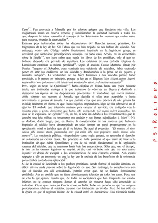 Ceos17
. Fue aportada a Marsella por los colonos griegos que fundaron esta villa. Los
magistrados tenían en reserva veneno, y suministraban la cantidad necesaria a todos los
que, después de haber sometido al consejo de los Seiscientos las razones que creían tener
para matarse, obtenían la autorización18
.
Estamos peor informados sobre las disposiciones del Derecho romano primitivo; los
fragmentos de la ley de las XII Tablas que nos han llegado no nos hablan del suicidio. Sin
embargo, como este Código estaba fuertemente inspirado en la legislación griega, es
verosímil que contuviese prescripciones análogas. En todo caso, Servio, en un comentario
sobre la Eneida19
, nos hace caber que, según los libros de los pontífices, todo el que se
hubiese ahorcado era privado de sepultura. Los estatutos de una cofradía religiosa de
Lamuoisum contenían la misma penalidad20
. Según el analista Cassio Mermina, citado por
Servio, Tarquino el Soberbio, para combatir una epidemia de suicidios, había ordenado
poner en cruz los cadáveres de los suicidas y abandonarlos a la presa de los pájaros y
animales salvajes21
. La costumbre de no hacer funerales a los suicidas parece haber
persistido, a lo menos en principio, porque se lee en el Digesto: Non solent autem lugeri
suspendiosi nee qui manus sibi intulerunt, non toedio vitae, sed tuala conscientia22
.
Pero, según un texto de Quintiliano23
, habla existido en Roma, hasta una época bastante
tardía, una institución análoga a la que acabamos de observar en Grecia y destinada a
atemperar los rigores de las disposiciones precedentes. El ciudadano que quería matarse,
debía someter sus razones al Senado, que decidía si ellas eran aceptables y hasta
determinaba el género de muerte. Lo que permite creer que una práctica de este género ha
existido realmente en Roma es que hasta bajo los emperadores, algo de ella sobrevivió en el
ejército. El soldado que intentaba matarse para escapar al servicio, era castigado con la
muerte; pero si podía demostrar que había sido compelido por algún móvil excusable, tan
sólo se le expulsaba del ejército24
. Si, en fin, su acto era debido a los remordimientos que le
causaba una falta militar, su testamento era anulado y sus bienes adjudicados al físico25
. No
es dudoso, desde luego, que, en Roma, la consideración de los motivos que hubiesen
inspirado al suicidio haya desempeñado en todo tiempo un papel preponderante en la
apreciación moral o jurídica que de él se hiciera. De aquí el precepto: “Et merito, si sine
causa sibi manus itulit, puniendus est: qui enim sibi non pepereit, multo minus aliis
parcet26
. La conciencia pública, vituperándolo como regla general, se reservaba el derecho
de autorizarlo en ciertos casos. Tal principio se halla próximo al que sirve de base a la
institución de que habla Quintiliano; y era de tal modo fundamental en la legislación
romana del suicidio, que se mantuvo hasta bajo los emperadores. Sólo que, con el tiempo,
la lista de las excusas legitimas se amplió. Al fin, casi no hubo más que una sola causa
injusta: el deseo de escapar a las consecuencias de una condena criminal. Aun existió
respecto a ello un momento en que la ley que la excluía de los beneficios de la tolerancia
parece haber quedado sin aplicación27
.
Si de la ciudad se desciende a los pueblos primitivos, donde florece el suicidio altruista, es
difícil afirmar nada preciso sobre la legislación en uso. Sin embargo, la complacencia con
que el suicidio era allí considerado, permite creer que, no se hallaba formalmente
prohibido. Aun es posible que no fuera absolutamente tolerado en todos los casos. Pero, sea
de ello lo que quiera, resulta que, de todas las sociedades que han traspuesto ese estado
inferior, no se conoce ninguna donde el derecho de matarse haya sido concedido al
individuo. Cierto que, tanto en Grecia como en Italia, hubo un período en que las antiguas
prescripciones relativas al suicidio, cayeron casi totalmente en olvido. Pero fue tan sólo en
la época en que el régimen mismo de la ciudad entró en decadencia. Esta tolerancia tardía
 