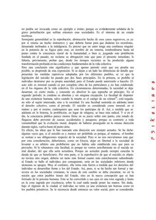 no podría ser invocada como un ejemplo a imitar; porque es evidentemente solidaria de la
grave perturbación que sufrían entonces esas sociedades. Es el síntoma de un estado
morbosa.
Semejante generalidad es la reprobación, abstracción hecha de esos casos regresivos, es ya
por sí misma un hecho instructivo y que debería bastar para que dudaran los moralistas,
demasiado inclinados a la indulgencia. Es preciso que un autor tenga una confianza singular
en la potencia de su lógica para osar, en nombre de un sistema, insubordinarse hasta tal
punto contra la conciencia moral de la humanidad; o bien si, juzgando esta prohibición
fundada en el pasado, no reclama su abrogación más que para el presente inmediato, le
faltaría, previamente, probar que, desde los tiempos recientes se ha producido alguna
transformación profunda en las condiciones fundamentales de la vida colectiva.
Pero una conclusión más significativa y que apenas permite creer que esa prueba sea
posible, se desprende de esta exposición. Si se dejan a un lado las diferencias de detalle que
presentan las medidas represivas adoptadas por los diferentes pueblos, se ve que la
legislación del suicidio ha pasado por dos fases principales. En la primera, se prohíbe al
individuo destruirse por su propia autoridad; pero el Estado puede autorizarlo a hacerlo. El
acto sólo es inmoral cuando es por completo obra de los particulares y no han colaborado
en él los órganos de la vida colectiva. En circunstancias determinadas, la sociedad se deja
desarmar, en cierto modo, y consiente en absolver lo que reprueba en principio. En el
segundo período, la condena es absoluta y sin ninguna excepción. La facultad de disponer
de una existencia humana, salvo cuando la muerte es el castigo de un crimen28
, está negada,
no sólo al sujeto interesado, sino a la sociedad. Es una facultad sustraída en adelante, tanto
al derecho colectivo, como al privado. El suicidio es considerado como inmoral, en sí
mismo y por sí mismo, cualesquiera que sean los participes de él. Así, a medida que se
adelanta en la historia, la prohibición, en lugar de relajarse, se hace más radical. Y si en el
día, la conciencia pública parece menos firme en su juicio sobre este punto, este estado de
flaqueza debe provenir de causas accidentales y pasajeras; porque es contrario a toda
verosimilitud que la evolución moral, después de haberse proseguido en la misma dirección
durante siglos, vuelva hasta tal punto atrás.
En efecto, las ideas que le han marcado esta dirección son siempre actuales. Se ha dicho
algunas veces que, si el suicidio es y merece ser prohibido es porque, al matarse, el hombre
se sustrae a sus obligaciones respecto de la sociedad. Pero si no nos moviéramos más que
por esta consideración, deberíamos, como en Grecia, dejar en libertad a la sociedad de
levantar a su arbitrio una prohibición que no habría sido establecida más que para su
provecho. Si le rehusamos esta facultad, es porque no vemos sencillamente en el suicida un
mal deudor, del que ella sería acreedora. Porque un acreedor puede siempre cancelar la
deuda de que es beneficiario. Por otra parte, si la reprobación de que el suicidio es objeto
no tuviera otro origen, debería ser tanto más formal cuanto más estrechamente subordinado
al Estado se halle el individuo; por consiguiente, sería en las sociedades inferiores donde
alcanzara su apogeo. Muy al contrario, ella toma más fuerza a medida que los derechos del
individuo se desarrollan frente a los del Estado. Así, pues, si se ha hecho tan formal y tan
severa en las sociedades cristianas, la causa de este cambio se debe encontrar, no en la
noción que estos pueblos tienen del Estado, sino en la nueva concepción que se han
formado de la persona humana. Esta se ha convertido a sus ojos en una rosa sagrada y hasta
en la cosa sagrada por excelencia, sobre la cual nadie puede poner las manos. Sin duda,
bajo el régimen de la ciudad, el individuo no tenía ya una existencia tan borrosa como en
los pueblos primitivos. Se le reconocía desde entonces un valor social, pero se consideraba
 