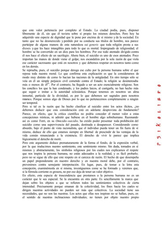 que este valor pertenecía por completo al Estado. La ciudad podía, pues, disponer
libremente de él, sin que él tuviera sobre sí propio los mismos derechos. Pero hoy ha
adquirido una especie de dignidad que le pone por encima de sí mismo y de la sociedad. En
tanto que no ha desmerecido y perdido por su conducta sus títulos de hombre, nos parece
participar de alguna manera de esta naturaleza sui generis que toda religión presta a sus
dioses yque les hace intangibles para todo lo que es mortal. Impregnado de religiosidad; el
hombre se ha convertido en un dios para los hombres. Por eso todo atentado dirigido contra
él nos hace el efecto de un sacrilegio. Ahora bien, el suicidio es uno de esos atentados. Poco
importan las manos de donde viene el golpe; nos escandaliza por la sola razón de que viola
ese carácter sacrosanto que está en nosotros y que debemos respetar en nosotros tanto como
en los demás.
Se reprueba, pues, el suicidio porque deroga ese culto por la persona humana sobre el que
reposa toda nuestra moral. Lo que confirma esta explicación es que la consideramos de
modo muy distinto de como lo hacían las naciones de la antigüedad. En otro tiempo sólo se
veía en él un simple perjuicio civil cometido contra el Estado; la religión se desinteresaba
más o menos de él29
. Por el contrario, ha llegado a ser un acto esencialmente religioso. Son
los concilios los que la han condenado, y los padres laicos, al castigarla, no han hecho más
que seguir e imitar a la autoridad eclesiástica. Porque tenemos en nosotros un alma
inmortal, partícula de la divinidad, es por lo que debemos ser sagrados para nosotros
mismos. Porque somos algo de Dioses por lo que no pertenecemos completamente a ningún
ser temporal.
Pero si tal es la razón que ha hecho clasificar al suicidio entre los actos ilícitos, ¿no
debemos deducir que esta consideración está en adelante desprovista de fundamento?
Parece, en efecto, que la critica científica no podría conceder el menor valor a estas
concepciones místicas, ni admitir que hubiese en el hombre algo sobrehumano. Razonando
así es como Ferri, en su Omicidio-suicidio, ha creído poder presentar toda prohibición del
suicidio como una supervivencia del pasado, destinada a desaparecer. Considerando como
absurdo, bajo el punto de vista racionalista, que el individuo pueda tener un fin fuera de sí
mismo, deduce de ello que estamos siempre en libertad de prescindir de las ventajas de la
vida común renunciando a la existencia. El derecho de vivir le parece que implica
lógicamente el derecho de morir.
Pero este argumento deduce prematuramente de la forma el fondo, de la expresión verbal,
por la que traducimos nuestro sentimiento, este sentimiento mismo. Sin duda, tomados en sí
mismos y abstractamente, los símbolos religiosos por los cuales nos explicamos el respete
que nos inspira la persona humana, no están adecuados a la realidad, y es fácil probarlo;
pero no se sigue de ello que este respeto en sí carezca de razón. El hecho de que desempeña
un papel preponderante en nuestro derecho y en nuestra moral debe, por el contrario,
prevenimos contra semejante interpretación. En lugar, pues, de tomar a la letra esta
concepción, examinémosla en sí misma, investiguemos come se ha formado y veremos que,
si la fórmula corriente es grosera, no por eso deja de tener un valor objetivo.
En efecto, esta especie de trascendencia que prestamos a la persona humana no es un
carácter que le sea especial. Se la encuentra en otra parte. Es sencillamente la marca que
dejan sobre los objetos a que se refieren todos las sentimientos colectivos de cierta
intensidad. Precisamente porque emanan de la colectividad, los fines hacia los cuales se
dirigen nuestras actividades no pueden ser más que colectivos. La sociedad tiene sus
necesidades, que no son las nuestras. Los actos que ellas nos inspiran no se hallan, pues, en
el sentido de nuestras inclinaciones individuales; no tienen por objeto nuestro propio
 
