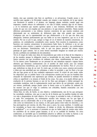 interés, sino que consisten más bien en sacrificios y en privaciones. Cuando ayuno y me
sacrifico para agradar a la Divinidad; cuando, por respete a una tradición, de la que ignoro
con frecuencia el sentido y el alcance, me impongo alguna molestia; cuando pago mis
impuestos; cuando ofrezco mi sufrimiento o mi vida al Estado, renuncio algo de mí mismo;
y en la resistencia que nuestro egoísmo opone a esas renuncias, fácilmente nos damos
cuenta de que nos son exigidas por una potencia a la que estamos sometidos. Hasta cuando
diferimos gozosamente a sus órdenes, tenemos conciencia de que nuestra conducta está
determinada por un sentimiento de deferencia para alga más grande que nosotros.
Cualquiera que sea la espontaneidad con que obedezcamos a la voz que nos dicta esta
abnegación, sentimos perfectamente que nos habla en un tono imperativo, que no es el del
instinto. Por ese es por le que, aunque se haga oír en el interior de nuestras conciencias, no
podemos, sin contradicción, considerarla como nuestra. Pero nosotros la enajenamos, como
hacemos con nuestras sensaciones; la proyectamos hada fuera, la referimos a un ser que
concebimos como exterior y superior a nosotros, puesto que nos manda y nos conformamos
con sus decisiones. Naturalmente, todo lo que nos parece provenir del mismo origen
participa de igual carácter. Así es como hemos necesitado imaginar un mundo por encima
de éste y poblado con realidades de otra naturaleza.
Tal es el origen de todas esas ideas de trascendencia que están en la base de las religiones y
de las morales; porque la obligación moral es inexplicable de otro modo. Seguramente, la
fuerza concreta con que revestimos de ordinario esas ideas, científicamente no tiene valor.
Ya les demos como fundamento un ser personal de una naturaleza especial o alguna fuerza
abstracta que llamemos confusamente con el nombre de ideal moral, esas son siempre
representaciones metafóricas, que no expresan adecuadamente los hechos. Pero el procesus
que simbolizan no deja de ser real. Es cierto que, en todos esos casos, estamos provocados
a obrar por una autoridad que nos sobrepasa, a saber, la sociedad, y que los fines a los que
ella nos liga gozan así de una verdadera supremacia social. Si ocurre de este modo, todas
las objeciones que se podrán hacer a las concepciones usuales por las que los hombres han
ensayado de representar esta supremacía que sentían, no pueden disminuir la realidad. Esta
crítica es superficial y no alcanza al fondo de las cosas. Así, pues, si se puede afirmar que la
exaltación de la persona humana es uno de los fines que persiguen y deben perseguir las
sociedades modernas, toda la reglamentación moral que derive de ese principio, estará, por
eso mismo, justificada, aunque pueda variar la forma como se la justifica de ordinario. Si
las razones con que el vulgo se conforma son criticables, bastaría enunciarlas con otro
lenguaje para darles todo su alcance.
Ahora bien, no sólo, de hecho, es este objetivo, verdaderamente, uno de los que persiguen
las sociedades modernas, sino que es una ley de la historia que los pueblos tiendan de cada
vez más a desprenderse de todo objetivo. En su origen, la sociedad es todo, el individuo no
es nada. Por consiguiente, los sentimientos sociales más intensos son los que ligan al
individuo con la colectividad; ella es el fin propio de sí misma. El hombre es considerado
sólo como un instrumento en sus manos; es ella quien parece tener todos los derechos, y no
hay prerrogativas por encima. de ella. Pero, poco a poco, las cosas cambian. A medida que
las sociedades se hacen más voluminosas, el trabajo se divide, las diferencias individuales
se multiplican30
y se ve acercarse el momento en que no habrá nada de común entre todos
los miembros de un mismo grupo humano, si no es su cualidad de hombres. En estas
condiciones, es inevitable que la sensibilidad colectiva se adhiera con todas su fuerzas a ese
único objeto que le queda y que, por eso mismo, le comunique un valor incomparable.
 