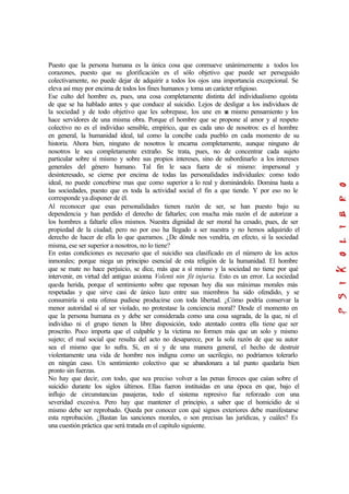 Puesto que la persona humana es la única cosa que conmueve unánimemente a todos los
corazones, puesto que su glorificación es el sólo objetivo que puede ser perseguido
colectivamente, no puede dejar de adquirir a todos los ojos una importancia excepcional. Se
eleva así muy por encima de todos los fines humanos y toma un carácter religioso.
Ese culto del hombre es, pues, una cosa completamente distinta del individualismo egoísta
de que se ha hablado antes y que conduce al suicidio. Lejos de desligar a los individuos de
la sociedad y de todo objetivo que les sobrepase, los une en un mismo pensamiento y los
hace servidores de una misma obra. Porque el hombre que se propone al amor y al respeto
colectivo no es el individuo sensible, empírico, que es cada uno de nosotros: es el hombre
en general, la humanidad ideal, tal como la concibe cada pueblo en cada momento de su
historia. Ahora bien, ninguno de nosotros le encarna completamente, aunque ninguno de
nosotros le sea completamente extraño. Se trata, pues, no de concentrar cada sujeto
particular sobre sí mismo y sobre sus propios intereses, sino de subordinarlo a los intereses
generales del género humano. Tal fin le saca fuera de sí mismo: impersonal y
desinteresado, se cierne por encima de todas las personalidades individuales: como todo
ideal, no puede concebirse mas que como superior a lo real y dominándolo. Domina hasta a
las sociedades, puesto que es toda la actividad social el fin a que tiende. Y por eso no le
corresponde ya disponer de él.
Al reconocer que esas personalidades tienen razón de ser, se han puesto bajo su
dependencia y han perdido el derecho de faltarles; con mucha más razón el de autorizar a
los hombres a faltarle ellos mismos. Nuestra dignidad de ser moral ha cesado, pues, de ser
propiedad de la ciudad; pero no por eso ha llegado a ser nuestra y no hemos adquirido el
derecho de hacer de ella lo que queramos. ¿De dónde nos vendría, en efecto, si la sociedad
misma, ese ser superior a nosotros, no lo tiene?
En estas condiciones es necesario que el suicidio sea clasificado en el número de los actos
inmorales; porque niega un principio esencial de esta religión de la humanidad. El hombre
que se mate no hace perjuicio, se dice, más que a sí mismo y la sociedad no tiene por qué
intervenir, en virtud del antiguo axioma Volenti nin fit injuria. Esto es un error. La sociedad
queda herida, porque el sentimiento sobre que reposan hoy día sus máximas morales más
respetadas y que sirve casi de único lazo entre sus miembros ha sido ofendido, y se
consumiría si esta ofensa pudiese producirse con toda libertad. ¿Cómo podría conservar la
menor autoridad si al ser violado, no protestase la conciencia moral? Desde el momento en
que la persona humana es y debe ser considerada como una cosa sagrada, de la que, ni el
individuo ni el grupo tienen la libre disposición, todo atentado contra ella tiene que ser
proscrito. Poco importa que el culpable y la víctima no formen más que un solo y mismo
sujeto; el mal social que resulta del acto no desaparece, por la sola razón de que su autor
sea el mismo que lo sufra. Si, en sí y de una manera general, el hecho de destruir
violentamente una vida de hombre nos indigna como un sacrilegio, no podríamos tolerarlo
en ningún caso. Un sentimiento colectivo que se abandonara a tal punto quedaría bien
pronto sin fuerzas.
No hay que decir, con todo, que sea preciso volver a las penas feroces que caían sobre el
suicidio durante los siglos últimos. Ellas fueron instituidas en una época en que, bajo el
influjo de circunstancias pasajeras, todo el sistema represivo fue reforzado con una
severidad excesiva. Pero hay que mantener el principio, a saber que el homicidio de sí
mismo debe ser reprobado. Queda por conocer con qué signos exteriores debe manifestarse
esta reprobación. ¿Bastan las sanciones morales, o son precisas las jurídicas, y cuáles? Es
una cuestión práctica que será tratada en el capítulo siguiente.
 