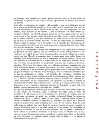 Sin embargo, estas observaciones hablan quedado aisladas cuando la escuela italiana de
criminología se apoderó de ellas. Ferri y Morselli, especialmente, las hicieron base de toda
una doctrina.
Según ellos, el antagonismo del suicidio y del homicidio es una ley absolutamente general.
Ya se trate de su distribución geográfica o de su evolución en el tiempo, por todas partes se
las verá desarrollarse en sentido inverso el uno del otro. Pero este antagonismo, una vez
admitido, puede explicarse de dos maneras. O bien el homicidio y el suicidio forman dos
corrientes contrarias y de tal modo opuestas, que la una no puede ganar terreno sin que lo
pierda la otra; o bien son dos canales diferentes de una sola y misma corriente, alimentada
por un mismo manantial, y que, por consiguiente, no puede verterse en una dirección sin
que se retire, en la misma medida, de la otra. De estas dos explicaciones, los criminalistas
italianos adoptan la segunda. Ven en el suicidio y en el homicidio dos manifestaciones de
un mismo estado, dos efectos de una misma causa, que se expresan bajo una forma o bajo
otra, sin poder revestir una y otra a la vez.
Lo que les ha determinado a escoger esta interpretación es que, según ellos, la inversión
que presentan en ciertos respectos esos dos fenómenos no excluye todo paralelismo. Si hay
condiciones en virtud de las que varían inversamente, hay otras que les afectan de la misma
manera. Así, dice Morselli, la temperatura tiene la misma acción sobre ambos; llegan á su
maxímum en el mismo momento del año, al aproximarse la estación calurosa; los dos son
más frecuentes en el hombre que en la mujer; ambos, en fin, según Ferri, aumentan con la
edad. Por todo, aun oponiéndose por determinados aspectos, son, en parte, de la misma
naturaleza. Ahora bien, los factores bajo cuya influencia reaccionan semejantemente, son
todos individuales, porque, o consisten directamente en ciertos estados orgánicos (edad,
sexo), o pertenecen al medio cósmico, que no puede obrar sobre el individuo moral mas
que por el intermedio del individuo físico. Sería, pues, por sus condiciones individuales por
las que se confundirían el suicidio y el homicidio. La constitución psicológica que
predispondría al uno o al otro sería la misma; las dos inclinaciones no darían más que una.
Ferri y Morselli, siguiendo a Lombroso, hasta han ensayado de definir ese temperamento.
Estaría caracterizado por un desfallecimiento del organismo, que pondría al hombre en
condiciones desfavorables para sostener la lucha. El asesino y el suicida, serían ambos unos
degenerados y unos impotentes. Igualmente incapaces de desempeñar un papel útil en la
sociedad, estarían, por consiguiente, destinados a ser vencidos.
Sólo que esta predisposición única que, por sí misma, no se inclina en un sentido mejor que
en otro, tomaría con frecuencia, según la naturaleza del medio social, la forma del
homicidio o la del suicidio; y así se producirían esos fenómenos de contraste que, aun
siendo reales, no dejarían de ocultar una identidad fundamental. Donde las costumbres
generales son dulces y pacíficas, donde se tiene horror a derramar sangre humana, el
vencido se resignará, confesará su impotencia y, anticipando los efectos de la selección
natural, se apartará de la lucha retirándose de la vida. Por el contrario, donde la moral
media tenga un carácter más rudo, donde la existencia humana sea menos respetada, se
rebelará, declarará la guerra a la sociedad, matará, en vez de matarse. En una palabra: su
asesinato y el asesinato de otro son dos actos violentos. Pero tan pronto la violencia de
donde derivan, no encontrando resistencia en el medio social, se extiende fuera de él y,
entonces, se hace homicida; tan pronto, impedida de producirse hacia fuera por la presión
que sobre ella ejerce la conciencia pública, remonta hacia su fuente y es su víctima el
mismo sujeto de donde proviene.
 