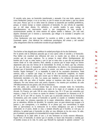 El suicidio sería, pues, un homicidio transformado y atenuado. Con este titulo, aparece casi
como bienhechor; porque, si no es un bien, es, por lo menos un mal menor y que nos ahorra
otro peor. Parece que no se debe tratar de contener su desarrollo por medidas prohibitivas,
porque, al mismo tiempo se restará contención al homicidio. Es una válvula de seguridad,
que es útil dejar abierta. En definitiva, el suicidio tendría la gran ventaja de
desembarazamos, sin intervención social y, por consiguiente, lo más sencilla y
económicamente posible, de cierto número de sujetos inútiles o dañosos. ¿No vale más,
dejarlos eliminarse por sí mismos y suavemente, que obligar a la sociedad a arrojarlos con
violencia de su seno?
¿Tiene fundamento esta tesis ingeniosa? La cuestión es doble y cada término debe ser
examinado aparte. ¿Son idénticas las condiciones psicológicas del crimen y del suicidio?
¿Hay antagonismo entre las condiciones sociales de que dependen?
III
Tres hechos se han alegado para establecer la unidad psicológica de los dos fenómenos.
Por lo pronto está la influencia parecida que el sexo ejerce sobre el suicidio y el homicidio.
Para hablar con exactitud esta influencia del sexo es mucho más un efecto de causas
sociales que de causas orgánicas. No es porque la mujer difiere fisiológicamente del
hombre por lo que se mata menos o por lo que se mata más; es que ella no participa del
mismo modo en la vida colectiva. Pero, además, es preciso que la mujer tenga ese mismo
alejamiento para esas dos formas de la inmoralidad. Se olvida, en efecto, que hay crímenes
de los que ella tiene el monopolio; son los infanticidios, los abortos y los envenenamientos.
Siempre que el homicidio está a su alcance, le comete con tanta o mayor frecuencia que el
hombre. Según Octtingen33
, le es imputable la mitad de los asesinatos domésticos. Nada
autoriza, pues, a suponer que tenga, en virtud de su constitución congénita, un respeto
grande para la existencia ajena; pero ocurre que le faltan las ocasiones, porque está menos
fuertemente mezclada a la vida. Las causas que impulsan a los crímenes de sangre obran
menos sobre ella que sobre el hombre. porque se mantiene más fuera de su esfera de
influencia. Por esta misma razón está menos expuesta a las muertes por accidente; de cada
100 fallecimientos de este género, sólo 20 son femeninos.
Por otra parte, aun cuando se reúnan bajo un mismo concepto todos los homicidios,
parricidios, infanticidios, envenenamientos, la parte de la mujer en el conjunto es aún muy
elevada. En Francia, por cada 100 de estos crímenes, hay 38 ó 39 que son cometidos por
mujeres; y hasta 42 si se tienen en cuenta los abortos. La proporción en Alemania es de 51
por 100, de 52 por 100 en Austria. Es cierto que se prescinde entonces de los homicidios
involuntarios; pero sólo cuando el homicidio es querido es cuando es verdadero homicidio.
Por otra parte, los crímenes especiales de la mujer, infanticidios, abortos, asesinatos, son,
por su naturaleza, difíciles de descubrir. Se cometen, pues, un gran número que escapan a la
justicia y, por consiguiente, a la estadística. Si se piensa que, con verosimilitud, la mujer
debe ya aprovecharse en la instrucción de la misma indulgencia con que se beneficia
ciertamente en el juicio, donde es muy a menudo absuelta que el hombre, se verá que, en
definitiva, la aptitud para el homicidio no debe ser muy diferente en los dos sexos. Se sabe,
por el contrario, cuan grande es la inmunidad de la mujer contra el suicidio.
La influencia de la edad sobre el uno y el otro fenómeno no revela menores diferencias.
Según Ferri, el homicidio, lo mismo que el suicidio, se hacen más frecuentes a medida que
el hombre avanza en la vida. Es cierto, que Morselli ha expresado la opinión contraria34
. La
 