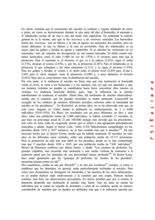 En efecto, mientras que el crecimiento del suicidio es continuo y regular alrededor de enero
a junio, así como su decrecimiento durante la otra parte del año, el homicidio, el asesinato y
el infanticidio oscilan de un mes a otro del modo más caprichoso. No solamente la marcha
general no es la misma, sino que ni las máximas y las mínimas coinciden. Los homicidios
tienen dos máximas: una en febrero y la otra en agosto; los asesinatos dos también, pero en
meses diferentes: la una en febrero y la otra en noviembre. Para los infanticidios es en
mayo; para los golpes y heridas en agosto y septiembre. Si se calculan las variaciones no ya
mensuales, sino de estación, las divergencias no son menos marcadas. El otoño cuenta casi
tantos homicidios como el estío (1.968 en vez de 1.974) y el invierno tiene más que la
primavera. Para el asesinato es el invierno el que va a la cabeza (2.621), sigue el otoño
(2.576), después el verano (2.478), y, por fin, la primavera (2.287). Para el infanticidio es la
primavera la que sobrepasa a las otras estaciones (2.111), y le sigue el invierno (1.939).
Para los golpes y heridas, el verano y el otoño están al mismo nivel (2.854 para el uno y
2.845 para el otro); después viene la primavera (2.690) y, a poca distancia, el invierno
(2.653). Muy otra es, como hemos visto, la distribución del suicidio.
Por otra parte, si la tendencia al suicidio no fuese más que una inclinación al homicidio
vuelta al revés, se vería a los homicidas y a los asesinos, una vez que son detenidos y que
sus instintos violentos no pueden ya manifestarse hacia fuera, convertirse ellos mismos en
víctimas. La tendencia homicida debería, pues, bajo la influencia de la prisión,
transformarse en tendencia al suicidio. Ahora bien, del testimonio de muchos observadores
resulta, por el contrario, que los grandes criminales se matan raramente. Cazauvieilh ha
recogido de los médicos de nuestros diferentes presidios informes sobre la intensidad del
suicidio en los presidiarios37
. En Rochefort, en treinta años, no se ha observado más que un
solo caso; ninguno en Tolón, donde la población es, ordinariamente, de 3 a 4.000
individuos (1818-1834). En Brest, los resultados son un poco diferentes: en diez y siete
años, sobre una población media de 3.000 individuos, se habían cometido 13 suicidios, la
que hace un porcentaje anual de 21 por 100.000; aunque más elevada que las precedentes,
esta cifra no tiene nada de exagerada, puesta que se refiere a una agrupación principalmente
masculina y adulta. Según el doctor Lisle, “sobre 9.320 fallecimientos comprobados en los
presidios desde 1816 a 1837 inclusive, no se han contado mas que 6 suicidios”38
. De una
encuesta hecha por el doctor Ferrus, resulta que ha habido solamente 30 suicidios en siete
años en las diferentes casas centrales, sobre una población media de 15.111 prisioneras.
Pero la proporción ha sido aún más débil en los presidios, donde no se han comprobado
mas que 5 suicidios desde 1838 a 1845, por una población media de 7.041 individuos39
.
Brierre de Boismont confirma este último hecho, y añade: “Los asesinos de profesión, los
grandes culpables, han recurrido más raramente a este medio violenta de sustraerse a la
expiación penal que los detenidos de una perversidad menos profunda”40
. El doctor Leray
hace notar igualmente que los “granujas de profesión, las clientes de los presidios”,
raramente atentan contra su vida41
.
Dos estadísticas, citadas la una por Morselli42
y la otra por Lombraso43
, tienden, es cierto, a
establecer que los detenidos, en general, están particularmente inclinadas al suicidio. Pero
como esos documentos no distinguen los homicidas y las asesinos de los otros delincuentes,
no se podría deducir nada relativamente a la cuestión que nos ocupa. Parecen incluso
confinar, mas bien, las observaciones precedentes. En efecto, prueban que, por sí misma, la
detención desarrolla una inclinación al suicidio muy fuerte. Aun sin tener en cuenta los
individuos que se matan en seguida de arrestados y antes de su condena, queda un número
considerable de suicidios que no pueden ser atribuidos mas que a la influencia ejercida por
 
