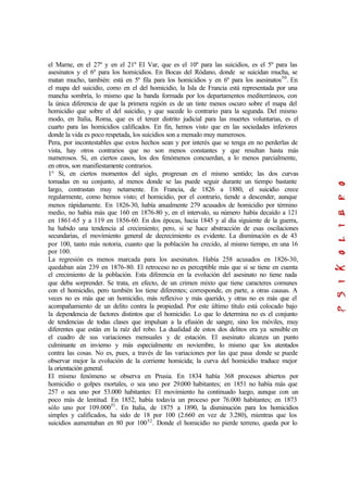 el Marne, en el 27º y en el 21º El Var, que es el 10º para las suicidios, es el 5º para las
asesinatos y el 6º para los homicidios. En Bocas del Ródano, donde se suicidan mucha, se
matan mucho, también: está en 5º fila para los homicidios y en 6º para los asesinatos50
. En
el mapa del suicidio, como en el del homicidio, la Isla de Francia está representada por una
mancha sombría, lo mismo que la banda formada por los departamentos mediterráneos, con
la única diferencia de que la primera región es de un tinte menos oscuro sobre el mapa del
homicidio que sobre el del suicidio, y que sucede lo contrario para la segunda. Del mismo
modo, en Italia, Roma, que es el tercer distrito judicial para las muertes voluntarias, es el
cuarto para las homicidios calificados. En fin, hemos visto que en las sociedades inferiores
donde la vida es poco respetada, los suicidios son a menudo muy numerosos.
Pera, por incontestables que estos hechos sean y por interés que se tenga en no perderlas de
vista, hay otros contrarios que no son menos constantes y que resultan hasta más
numerosos. Si, en ciertos casos, los dos fenómenos concuerdan, a lo menos parcialmente,
en otros, son manifiestamente contrarios.
1° Si, en ciertos momentos del siglo, progresan en el mismo sentido; las dos curvas
tomadas en su conjunto, al menos donde se las puede seguir durante un tiempo bastante
largo, contrastan muy netamente. En Francia, de 1826 a 1880, el suicidio crece
regularmente, como hemos visto; el homicidio, por el contrario, tiende a descender, aunque
menos rápidamente. En 1826-30, había anualmente 279 acusados de homicidio por término
medio, no había más que 160 en 1876-80 y, en el intervalo, su número había decaído a 121
en 1861-65 y a 119 en 1856-60. En dos épocas, hacia 1845 y al día siguiente de la guerra,
ha habido una tendencia al crecimiento; pero, si se hace abstracción de esas oscilaciones
secundarias, el movimiento general de decrecimiento es evidente. La disminución es de 43
por 100, tanto más notoria, cuanto que la población ha crecido, al mismo tiempo, en una 16
por 100.
La regresión es menos marcada para los asesinatos. Había 258 acusados en 1826-30,
quedaban aún 239 en 1876-80. El retroceso no es perceptible más que si se tiene en cuenta
el crecimiento de la población. Esta diferencia en la evolución del asesinato no tiene nada
que deba sorprender. Se trata, en efecto, de un crimen mixto que tiene caracteres comunes
con el homicidio, pero también los tiene diferentes; corresponde, en parte, a otras causas. A
veces no es más que un homicidio, más reflexivo y más querido, y otras no es más que el
acompañamiento de un delito contra la propiedad. Por este último título está colocado bajo
la dependencia de factores distintos que el homicidio. Lo que lo determina no es el conjunto
de tendencias de todas clases que impulsan a la efusión de sangre, sino los móviles, muy
diferentes que están en la raíz del robo. La dualidad de estos dos delitos era ya sensible en
el cuadro de sus variaciones mensuales y de estación. El asesinato alcanza un punto
culminante en invierno y más especialmente en noviembre, lo mismo que los atentados
contra las cosas. No es, pues, a través de las variaciones por las que pasa donde se puede
observar mejor la evolución de la corriente homicida; la curva del homicidio traduce mejor
la orientación general.
El mismo fenómeno se observa en Prusia. En 1834 había 368 procesos abiertos por
homicidio o golpes mortales, o sea uno por 29.000 habitantes; en 1851 no había más que
257 o sea uno por 53.000 habitantes: El movimiento ha continuado luego, aunque con un
poco más de lentitud. En 1852, había todavía un proceso por 76.000 habitantes; en 1873
sólo uno por 109.00051
. En Italia, de 1875 a 1890, la disminución para los homicidios
simples y calificados, ha sido de 18 por 100 (2.660 en vez de 3.280), mientras que los
suicidios aumentaban en 80 por 10052
. Donde el homicidio no pierde terreno, queda por lo
 