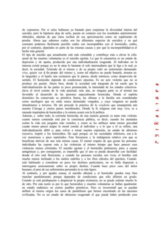 de exponerse. Por sí solos hubiesen ya bastado para conjeturar la diversidad interna del
suicidio; pero la hipótesis deja de serlo, puesta en contacto con los resultados anteriormente
obtenidos, además de que éstos reciben de esa aproximación como un suplemento de
prueba. Ahora que sabemos cuáles son las diferentes especies de suicidios y en qué
consisten podemos fácilmente percibir cuáles son incompatibles con el homicidio, cuáles,
por el contrario, dependen en parte de las mismas causas y por qué la incompatibilidad es el
hecho más general.
El tipo de suicidio que actualmente está más extendido y contribuye más a elevar la cifra
anual de las muertes voluntarias es el suicidio egoísta. Lo que lo caracteriza es un estado de
depresión y de apatía, producido por una individualización exagerada. Al individuo no le
interesa existir porque ya no le atrae lo bastante el solo intermediario que le liga a lo real, es
decir, la sociedad. Teniendo de sí mismo y de su propio valer un sentimiento demasiado
vivo, quiere ver el fin propio del mismo y, como tal objetivo no puede bastarle, arrastra en
la languidez y el hastío una existencia que le parece, desde entonces, como desprovista de
sentido. El homicidio depende de condiciones opuestas. Es un acto violento que no se
produce sin pasión. Ahora bien, donde la sociedad está integrada de tal suerte que la
individualización de las partes es poco pronunciada, la intensidad de los estados colectivos
eleva el nivel común de la vida pasional; más aún, en ninguna parte es el terreno tan
favorable al desarrollo de las pasiones especialmente homicidas. Donde el espíritu
doméstico ha conservado su primitiva fuerza, las ofensas a la familia son consideradas
como sacrilegios que no están nunca demasiado vengados, y cuya venganza no puede
abandonarse a terceros. De ahí procede la práctica de la vendetta que ensangrienta aún
nuestra Córcega y ciertos países meridionales. Donde la fe religiosa está muy viva, es a
menudo inspiradora de homicidios y lo mismo ocurre con la fe política.
Además, y sobre todo, la corriente homicida, de una manera general, es tanto más violenta
cuanto menos contenida está por la conciencia pública, es decir, cuando los atentados
contra la vida son juzgados más veniales; y como se les atribuye tanta menor gravedad
cuanto menor precio asigne la moral común al individuo y a lo que a él se refiere, una
individualización débil o, para volver a tomar nuestra expresión, un estado de altruismo
excesivo, impele a los homicidios. He aquí porqué, en las sociedades inferiores, son a la
vez numerosos y poco reprimidos. Esta frecuencia y la indulgencia relativa con que se
benefician derivan de una sola misma causa. El menor respeto de que gozan las personas
individuales las expone más a las violencias al mismo tiempo que hace parecer esas
violencias menos criminales. El suicidio egoísta y el homicidio pertenecen, pues, a causas
antagónicas y, por consiguiente, es imposible que el uno se pueda desarrollar con facilidad
donde el otro está floreciente, y cuando las pasiones sociales son vivas, el hombre está
mucho menos inclinado a los sueños estériles y a los fríos cálculos del epicúreo. Cuando
está habituado a considerar en poco los destinos particulares, no se halla dispuesto a
interrogarse ansiosamente sobre su propio destino. Cuando hace poco caso del dolor
humano, el peso de sus sufrimientos personales le es más ligero.
Al contrario, y por iguales causas, el suicidio altruista y el homicidio pueden muy bien
marchar paralelamente; porque dependen de condiciones que sólo difieren en grado.
Cuando se está predispuesto a despreciar la propia existencia, no se puede estimar mucho la
de otro. Por esta razón es por lo que homicidios y muertes voluntarias se hallan igualmente
en estado endémico en ciertos pueblos primitivos. Pero es inverosímil que se puedan
atribuir al mismo origen los casos de paralelismo que hemos encontrado en las naciones
civilizadas. No es un estado de altruismo exagerado el que puede haber producido esos
 