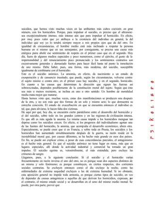 suicidios, que hemos visto muchas veces en las ambientes más cultos coexistir, en gran
número, con los homicidios. Porque, para impulsar al suicidio, es preciso que el altruismo
sea excepcionalmente intenso, más intenso aún que para impulsar al homicidio. En efecto,
por muy poco valor que yo atribuya a la existencia del individuo en general, la del
individuo que soy yo lo tendrá siempre mayor a mis propios ojos que da del otro. En
igualdad de circunstancias, el hombre medio está más inclinado a respetar la persona
humana en sí mismo que en sus semejantes; por consiguiente, se precisa una causa más
enérgica paira abolir ese sentimiento de respeto en el primer caso que en el segundo. Hoy
día, fuera de algunos medios especiales y poco numerosos, como el ejército, el gusto de la
impersonalidad y del renunciamiento poco pronunciado y los sentimientos contrarios son
excesivamente generales y demasiado fuertes para hacer fácil hasta tal punto la inmolación
de uno mismo. Debe haber, pues, una forma, más moderna, del suicidio, susceptible
igualmente de combinarse con el homicidio.
Este es el suicidio anómico. La amomia, en efecto, da nacimiento a un estado de
exasperación y de cansancio inusitado, que puede, según las circunstancias, volverse contra
el sujeto mismo o contra otro; en el primer caso hay suicidio, y en el segundo, homicidio.
En cuanto a las causas que determinan la dirección que siguen las fuerzas así
sobreexcitadas, dependen posiblemente de la constitución moral del sujeto. Según que ésta
sea más o menos resistente, se inclina en uno u otro sentido. Un hombre de moralidad
media mata mejor que matarse.
Hasta hemos visto que, muchas veces, estas dos manifestaciones se producen una después
de la otra, y no son más que dos formas de un solo y mismo acto; lo que demuestra su
estrecha conexión. El estado de exacerbación en que se encuentra entonces el individuo es
tal, que, para aliviarse, le hacen falta dos víctimas.
He aquí por qué, hoy día, se encuentra cierto paralelismo entre el desarrollo del homicidio y
el del suicidio, sobre todo en los grandes centros y en las regiones de civilización intensa.
Es que allí es más aguda la anomia. La misma causa impide a los homicidios menguar tan
deprisa como los suicidios crecen. En efecto, si los progresos del individualismo agotan una
de las fuentes del homicidio, la anomia, que acompaña el desarrollo económico, abren otra.
Especialmente, se puede creer que si en Francia, y sobre toda en Prusia, los suicidios y los
homicidios han aumentado simultáneamente después de la guerra, su razón reside en la
inestabilidad moral que, por causas diferentes, se ha hecho más grande en esos dos países.
En fin, se puede así explicar cómo, a pesar de esas concordancias parciales, el antagonismo
es el hecho más general. Es que el suicidio anómico no tiene lugar en masa, más que en
lugares especiales, allí donde la actividad industrial y comercial ha tomado un gran
impulso. El suicidio egoísta es, verosímilmente, el más extendida; pero excluye las
crímenes de sangre.
Llegamos, pues, a la siguiente conclusión: Si el suicidio y el homicidio varían
frecuentemente en razón inversa el uno del otro, no es porque sean dos aspectos distintos de
un misma y solo fenómeno; es porque constituyen, en ciertos respectos, dos corrientes
sociales contrarias. Se excluyen entonces como el día excluye la noche, como las
enfermedades de extrema sequedad excluyen a las de extrema humedad. Si no obstante,
esta aposición general no impide toda armonía, es porque ciertas tipos de suicidio, en vez
de depender de causas antagónicas a aquellas de que derivan los homicidios, expresan, por
el contrario, el mismo estado social y se desarrollan en el seno del mismo medio morad. Se
puede, por otra parte, prever que
 