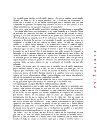 Los homicidios que coexisten con el suicidio anómico y los que se concilian con el suicidio
altruista, no deben ser de la misma naturaleza; que el homicidio, por consiguiente, lo
mismo que el suicidio, no es una entidad criminológica una e indivisible, sino que debe
comprender una pluralidad de especies muy diferentes las unas de las otras. Pero no es este
el lugar de insistir sobre esta importante proposición de criminología.
No es, pues, exacto que el suicidio tenga felices resultados, que disminuyan su inmoralidad,
y que pueda haber interés, por consiguiente, en no poner obstáculos a su desarrollo. No es
un derivativo del homicidio. Sin duda, la constitución moral de que depende el suicidio
egoísta y la que hace retroceder el homicidio en los pueblos más civilizados son solidarias.
Pero el suicida de esta categoría, lejos de ser un homicida abortado, no tiene nada de lo que
caracteriza al homicida. Es un triste y un deprimido. Se puede, pues, condenar su acto sin
transformar en asesinos a los que están en su mismo camino. ¿Se dirá que vituperar el
suicidio es, al mismo tiempo, vituperar, y, por consecuencia, debilitar el estado de espíritu
de donde procede, es decir, esa especie de hiperestesia para todo lo que concierne al
individuo? ¿Qué con ello se corre el riesgo de reforzar el gusto de la impersonalidad y el
homicidio que de él deriva? Pero al individualismo, para poder contener la inclinación al
homicidio, no le es necesario alcanzar ese grado de intensidad excesiva que lo hace una
fuente de suicidios. Para que al individuo le repugne verter la sangre de sus semejantes, no
es necesario que no se interese por nada más que por sí mismo. Basta con que ame y
respete la persona humana en general. La tendencia a la individualización puede, pues, ser
contenida dentro de justos límites, sin que la inclinación al homicidio sea, por ello,
reforzada.
En cuanto a la anomia, como ella produce tanto al homicidio como al suicidio, todo lo que
puede refrenaría refrena al uno y al otro. No hay ni siquiera que temer que, una vez
impedida para manifestarse bajo la forma del suicidio, se traduzca en homicidios más
numerosos; porque el hombre, bastante sensible a la disciplina moral para renunciar a
matarse por respeto a la conciencia pública y sus prohibiciones, será todavía más refractario
al homicidio, que está más severamente condenado y reprimido.
Desde luego, hemos visto que son los mejores los que se matan en parecidas circunstancias;
no hay, pues, razón alguna para favorecer una selección que se efectuada al revés.
Este capítulo puede servir para dilucidar un problema a menudo debatido.
Se sabe las discusiones a que ha dado lugar la cuestión de saber si los sentimientos que
tenemos para nuestros semejantes no son más que una extensión de los sentimientos
egoístas, o, por el contrario, son independientes de ellos. Ahora bien, acabamos de ver que
ni una ni otra de estas hipótesis está fundada. Seguramente, la compasión por los demás y
por nosotros mismos no son extrañas entre sí, puesto que progresan o retroceden
paralelamente, pero la una no procede de la otra. Si existe entre ellas un vínculo de
parentesco, es porque derivan las dos de un mismo estado de la conciencia colectiva, de la
que no son más que aspectos diferentes. Lo que expresan es la manera con que la opinión
aprecia el valor moral del individuo en general. Si entra por mucho en la estima pública,
aplicamos este juicio social a los demás, tanto como a nosotros mismos; su persona, como
la nuestra, toma más precio a nuestros ojos y nos hacemos tan sensibles a lo que afecta
individualmente a cada uno de ellos como a lo que nos afecta en particular.
Sus dolores, como los nuestros, nos son fácilmente intolerables. La simpatía que tenemos
por ellos no es, pues, una simple prolongación de la que tenemos por nosotros mismos;
pero una y otra son efectos de la misma causa; están constituidas por un mismo estado
moral., Sin duda, ese estado se diversifica según que se aplique a nosotros mismos o a
 