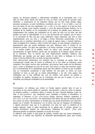 especie, las divisiones naturales y relativamente inmutables de la humanidad, sino a los
tipos de todas clases. Desde este punto de vista, en efecto, cada grupo de naciones cuyos
miembros, a consecuencia de las relaciones íntimas que los han unido durante siglos,
presentan semejanzas, en parte hereditarias, constituiría una raza. Y así se habla a veces de
una raza latina, de una raza anglosajona, etc., y sólo es en este aspecto en el que las razas
pueden ser miradas como factoras concretos y vivos del desenvolvimiento histórico. En la
confusión de los pueblos, en los cruzamientos de la historia, las grandes razas, primitivas y
fundamentales, han acabado por confundirse de tal suerte las unas con las otras, que han
perdido casi toda su individualidad. Si no se han desvanecido por completo, por lo menos
no se encuentran de ellas más que vagos rudimentos, rasgos esparcidos, que sólo se unen
imperfectamente unos con otros y no llegan a formar fisonomías caracterizadas. Un tipo
humano, que se constituye únicamente con la ayuda de algunos datos, a menudo indecisos,
sobre la longitud de la estatura y sobre la forma del cráneo, no tiene bastante consistencia ni
determinación para que pueda atribuírsele una gran influencia sobre la marcha de los
fenómenos sociales. Los tipos más especiales y de menos extensión, a los que se llama raza
en el sentido amplio de la palabra, tienen un relieve más marcado y desempeñan
necesariamente un papel histórico, puesto que son productos de la historia mucho más que
de la naturaleza. Pero es preciso que sean objetivamente definidos. Sabemos muy
difícilmente, por ejemplo, por qué signos exactos la raza latina se distingue de la raza
sajona. Cada uno habla de ello a su modo, sin gran rigor científico.
Estas observaciones preliminares nos advierten que la sociología no puede obrar con
circunspección cuando trata de buscar la influencia de la raza sobre un fenómeno social
cualquiera. Para poder resolver tales problemas, seria preciso saber cuáles son las diferentes
razas y cómo se distinguen las unas de las otras. Esta reserva es tanto más necesaria cuanto
que la incertidumbre de la antropología puede muy bien deberse al hecho de que la palabra
raza no corresponde actualmente a nada definido. De una parte, en efecto, las razas
originales no tiene ya más que un interés paleontológico; y de otra, estos grupos más
restringidos, que se han calificado hoy con ese nombre, sólo parecen ser pueblos o
sociedades de pueblos, hermanos por la civilización más que por la sangre. La raza así
concebida, casi acaba por confundirse con la nacionalidad.
II
Convengamos, sin embargo, que existen en Europa algunos grandes tipos en que se
encuentran de una manera global los caracteres más generales y entre los cuales se reparten
los distintos pueblos, y acordemos darles el nombre de razas. Morselli distingue cuatro de
ellas: el tipo germánico, que comprende como variedades el alemán, el escandinavo, el
anglosajón, el flamenco; el tipo celta-romano (belgas, franceses, italianos, españoles); el
tipo eslavo y el tipo ural-altáico. No mencionamos este último más que de memoria, puesto
que cuenta con pocos representantes en Europa para que pueda determinarse qué relaciones
guarda con el suicidio. No pertenecen a él, en efecto, más que los húngaros, los finlandeses
y algunas provincias rusas que se le aproximan. Las otras tres razas se clasifican de la
manera siguiente, según el orden decreciente de su aptitud para el suicidio: primero los
pueblos germánicos; después los celta-romanos; finalmente los eslavos4
. ¿Pero estas
diferencias pueden ser realmente imputadas a la acción de la raza?
La hipótesis sería posible si cada grupo de pueblos, reunidos bajo una misma designación,
tuviese por el suicidio una tendencia, de intensidad aproximadamente igual, pero existen,
 