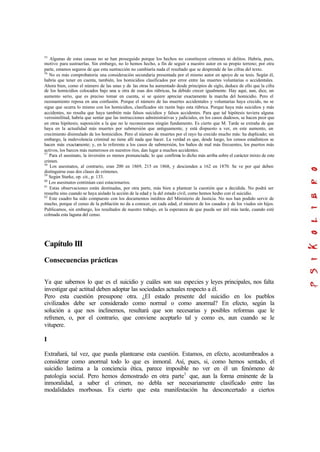 55
Algunas de estas causas no se han proseguido porque los hechos no constituyen crímenes ni delitos. Habría, pues,
motivo para sustraerlas. Sin embargo, no lo hemos hecho, a fin de seguir a nuestro autor en su propio terreno; por otra
parte, estamos seguros de que esta sustracción no cambiaría nada el resultado que se desprende de las cifras del texto.
56
No es más comprobatoria una consideración secundaria presentada por el mismo autor en apoyo de su tesis. Según él,
habría que tener en cuenta, también, los homicidios clasificados por error entre las muertes voluntarias o accidentales.
Ahora bien, como el número de las unas y de las otras ha aumentado desde principios de siglo, deduce de ello que la cifra
de los homicidios colocados bajo una u otra de esas dos rúbricas, ha debido crecer igualmente. Hay aquí, aun, dice, un
aumento serio, que es preciso tomar en cuenta, si se quiere apreciar exactamente la marcha del homicidio. Pero el
razonamiento reposa en una confusión. Porque el número de las muertes accidentales y voluntarias haya crecido, no se
sigue que ocurra lo mismo con los homicidios, clasificados sin razón bajo esta rúbrica. Porque haya más suicidios y más
accidentes, no resulta que haya también más falsos suicidios y falsos accidentes. Para que tal hipótesis tuviera alguna
verosimilitud, habría que sentar que las instrucciones administrativas y judiciales, en los casos dudosos, se hacen peor que
en otras hipótesis; suposición a la que no le reconocemos ningún fundamento. Es cierto que M. Tarde se extraña de que
haya en la actualidad más muertes por submersión que antiguamente, y está dispuesto a ver, en este aumento, un
crecimiento disimulado de los homicidios. Pero el número de muertes por el rayo ha crecido mucho más: ha duplicado; sin
embargo, la malevolencia criminal no tiene allí nada que hacer. La verdad es que, desde luego, los censos estadísticos se
hacen más exactamente; y, en lo referente a los casos de submersión, los baños de mal más frecuentes, los puertos más
activos, los barcos más numerosos en nuestros ríos, dan lugar a muchos accidentes.
57
Para el asesinato, la inversión es menos pronunciada; lo que confirma lo dicho más arriba sobre el carácter mixto de este
crimen.
58
Los asesinatos, al contrario, eran 200 en 1869, 215 en 1868, y descienden a 162 en 1870. Se ve por qué deben
distinguirse esas dos clases de crímenes.
59
Según Starke, op. cit., p. 133.
60
Los asesinatos continúan casi estacionarios.
61
Estas observaciones están destinadas, por otra parte, más bien a plantear la cuestión que a decidida. No podrá ser
resuelta sino cuando se haya aislado la acción de la edad y la del estado civil, como hemos hecho con el suicidio.
62
Este cuadro ha sido compuesto con los documentos inéditos del Ministerio de Justicia. No nos han podido servir de
mucho, porque el censo de la población no da a conocer, en cada edad, el número de los casados y de los viudos sin hijos.
Publicamos, sin embargo, los resultados de nuestro trabajo, en la esperanza de que pueda ser útil más tarde, cuando esté
colmada esta laguna del censo.
Capítulo III
Consecuencias prácticas
Ya que sabemos lo que es el suicidio y cuáles son sus especies y leyes principales, nos falta
investigar qué actitud deben adoptar las sociedades actuales respecto a él.
Pero esta cuestión presupone otra. ¿El estado presente del suicidio en los pueblos
civilizados debe ser considerado como normal o como anormal? En efecto, según la
solución a que nos inclinemos, resultará que son necesarias y posibles reformas que le
refrenen, o, por el contrario, que conviene aceptarlo tal y como es, aun cuando se le
vitupere.
I
Extrañará, tal vez, que pueda plantearse esta cuestión. Estamos, en efecto, acostumbrados a
considerar como anormal todo lo que es inmoral. Así, pues, si, como hemos sentado, el
suicidio lastima a la conciencia ética, parece imposible no ver en él un fenómeno de
patología social. Pero hemos demostrado en otra parte1
que, aun la forma eminente de la
inmoralidad, a saber el crimen, no debla ser necesariamente clasificado entre las
modalidades morbosas. Es cierto que esta manifestación ha desconcertado a ciertos
 