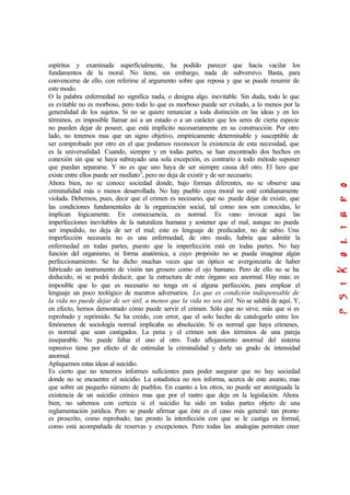 espíritus y examinada superficialmente, ha podido parecer que hacia vacilar los
fundamentos de la moral. No tiene, sin embargo, nada de subversivo. Basta, para
convencerse de ello, con referirse al argumento sobre que reposa y que se puede resumir de
este modo.
O la palabra enfermedad no significa nada, o designa algo. inevitable. Sin duda, todo le que
es evitable no es morboso, pero todo lo que es morboso puede ser evitado, a lo menos por la
generalidad de los sujetos. Si no se quiere renunciar a toda distinción en las ideas y en les
términos, es imposible llamar así a un estado o a un carácter que los seres de cierta especie
no pueden dejar de poseer, que está implícito necesariamente en su construcción. Por otro
lado, no tenemos mas que un signo objetivo, empíricamente determinable y susceptible de
ser comprobado por otro en el que podamos reconocer la existencia de esta necesidad, que
es la universalidad. Cuando, siempre y en todas partes, se han encontrado dos hechos en
conexión sin que se haya subrayado una sola excepción, es contrario a todo método suponer
que puedan separarse. Y no es que uno haya de ser siempre causa del otro. El lazo que
existe entre ellos puede ser mediato2
, pero no deja de existir y de ser necesario.
Ahora bien, no se conoce sociedad donde, bajo formas diferentes, no se observe una
criminalidad más o menos desarrollada. No hay pueblo cuya moral no esté cotidianamente
violada. Debemos, pues, decir que el crimen es necesario, que no puede dejar de existir, que
las condiciones fundamentales de la organización social, tal como nos son conocidas, lo
implican lógicamente. En consecuencia, es normal. Es vano invocar aquí las
imperfecciones inevitables de la naturaleza humana y sostener que el mal, aunque no pueda
ser impedido, no deja de ser el mal; este es lenguaje de predicador, no de sabio. Una
imperfección necesaria no es una enfermedad; de otro modo, habría que admitir la
enfermedad en todas partes, puesto que la imperfección está en todas partes. No hay
función del organismo, ni forma anatómica, a cuyo propósito no se pueda imaginar algún
perfeccionamiento. Se ha dicho muchas veces que un óptico se avergonzaría de haber
fabricado un instrumento de visión tan grosero como el ojo humano. Pero de ello no se ha
deducido, ni se podrá deducir, que la estructura de este órgano sea anormal. Hay más: es
imposible que lo que es necesario no tenga en sí alguna perfección, para emplear el
lenguaje un poco teológico de nuestros adversarios. Lo que es condición indispensable de
la vida no puede dejar de ser útil, a menos que la vida no sea útil. No se saldrá de aquí. Y,
en efecto, hemos demostrado cómo puede servir el crimen. Sólo que no sirve, más que si es
reprobado y reprimido. Se ha creído, con error, que el solo hecho de catalogarlo entre los
fenómenos de sociología normal implicaba su absolución. Si es normal que haya crímenes,
es normal que sean castigados. La pena y el crimen son dos términos de una pareja
inseparable. No puede faltar el uno al otro. Todo aflojamiento anormal del sistema
represivo tiene por efecto el de estimular la criminalidad y darle un grado de intensidad
anormal.
Apliquemos estas ideas al suicidio.
Es cierto que no tenemos informes suficientes para poder asegurar que no hay sociedad
donde no se encuentre el suicidio. La estadística no nos informa, acerca de este asunto, mas
que sobre un pequeño número de pueblos. En cuanto a los otros, no puede ser atestiguada la
existencia de un suicidio crónico mas que por el rastro que deja en la legislación. Ahora
bien, no sabemos con certeza si el suicidio ha sido en todas partes objeto de una
reglamentación jurídica. Pero se puede afirmar que éste es el caso más general: tan pronto
es proscrito, como reprobado; tan pronto la interdicción con que se le castiga es formal,
como está acompañada de reservas y excepciones. Pero todas las analogías permiten creer
 