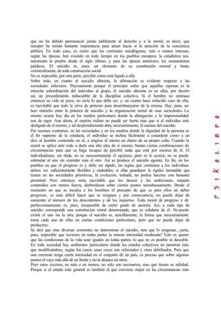 que no ha debido permanecer jamás indiferente al derecho y a la moral; es decir, que
siempre ha tenido bastante importancia para atraer hacia sí la atención de la conciencia
pública. En todo caso, es cierto que las corrientes suicidógenas, más o menos intensas,
según las épocas, han existido en todo tiempo en los pueblos europeos; la estadística nos
suministra la prueba desde el siglo último, y para las épocas anteriores, los monumentos
jurídicos. El suicidio es, pues, un elemento de su constitución normal y hasta,
verosímilmente, de toda construcción social.
No es imposible, por otra parte, percibir cómo está ligado a ella.
Sobre todo, en cuanto al suicidio altruista, la afirmación es evidente respecto a las
sociedades inferiores. Precisamente porque el principio sobre que aquéllas reposan es la
estrecha subordinación del individuo al grupo, él suicidio altruista es en ellas, por decirlo
así, un procedimiento indiscutible de la disciplina colectiva. Si el hombre no estimase
entonces su vida en poco, no sería lo que debe ser, y, en cuanto hace reducido caso de ella,
es inevitable que todo le sirva de pretexto para desembarazarse de la misma. Hay, pues, un
lazo estrecho entre la práctica de suicidio y la organización moral de esas sociedades. Lo
mismo ocurre hoy día en los medios particulares donde la abnegación y la impersonalidad
son de rigor. Aun ahora, el espíritu militar no puede ser fuerte mas que si el individuo está
desligado de sí mismo; y tal desprendimiento abre, necesariamente, el camino del suicidio.
Por razones contrarias, en las sociedades y en los medios donde la dignidad de la persona es
el fin supremo de la conducta, el individuo se inclina fácilmente a considerar como a un
dios al hombre contenido en él, a erigirse él mismo en objeto de su propio culto. Cuando la
moral se aplica ante todo a darle una alta idea de sí mismo, bastan ciertas combinaciones de
circunstancias para que se haga incapaz de percibir nada que esté por encima de él. El
individualismo, sin duda, no es necesariamente el egoísmo, pero se le acerca; no se puede
estimular al uno sin extender más el otro. Así se produce el suicidio egoísta. En fin, en los
pueblos en que el progreso es y debe ser rápido, las reglas que contienen a los individuos
deben ser suficientemente flexibles y maleables; si ellas guardasen la rigidez inmutable que
tienen en las sociedades primitivas, la evolución, trabada, no podría hacerse con bastante
prontitud. Pero entonces sería inevitable que los deseos y las ambiciones, estando
contenidos con menos fuerza, desbordasen sobre ciertos puntos tumultuosamente. Desde el
momento en que se inculca a los hombres el precepto de que es para ellos un deber
progresar, es más difícil hacer que se resignen y por consecuencia, no puede dejar de
aumentar el número de los descontentos y de los inquietos. Toda moral de progreso y de
perfeccionamiento es, pues, inseparable de cierto grado de anomia. Así, a cada tipo de
suicidio corresponde una constitución moral determinada, que es solidaria de él. No puede
existir el uno sin la otra; porque el suicidio es, sencillamente, la forma que necesariamente
toma cada una de ellas en ciertas condiciones particulares, pero que no puede dejar de
producirse.
Se dirá que esas diversas corrientes no determinan el suicidio, sino que lo exageran; ¿sería,
pues, imposible que tuviesen en todas partes la misma intensidad moderada? Esto es querer
que las condiciones de la vida sean iguales en todas partes; lo que no es posible ni deseable.
En toda sociedad hay ambientes particulares donde los estados colectivos no penetran más
que modificándose; según los casos, unas veces son reforzados y otras debilitados. Para que
una corriente tenga cierta intensidad en el conjunto de un país, es preciso que sobre algunos
puntos él vaya más allá de un límite y no la alcance en otros.
Pero estos excesos, en más o en menos, no sólo son necesarios, sino que tienen su utilidad.
Porque si el estado más general es también el que conviene mejor en las circunstancias más
 