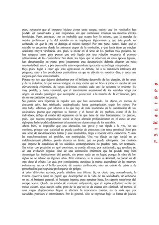 pues, necesario que el progreso hiciese correr tanta sangre, puesto que los resultados han
podido ser conservados y aun mejorados, sin que continuase teniendo los mismos efectos
homicidas. Pero, entonces, ¿no es probable que ocurra hoy lo mismo, que la marcha de
nuestra civilización y la del suicidio no se impliquen lógicamente y que ésta pueda ser
contenida sin que la otra se detenga al mismo tiempo? Por otra parte, hemos dicho que el
suicidio se encuentra desde las primeras etapas de la evolución, y que hasta tiene en muchas
ocasiones mayor virulencia. Así, pues, si existe en el seno de los pueblos más groseros, no
hay ninguna razón para pensar que esté ligado por una relación necesaria al extremo
refinamiento de las costumbres. Sin duda, los tipos que se observan en estas épocas lejanas,
han desaparecido en parte; pero justamente esta desaparición debería aligerar un poco
nuestro tributo anual, y por eso resulta más sorprendente que cada vez se haga más pesado.
Hay, pues, lugar a creer que esta agravación es debida, no a la naturaleza intrínseca del
progreso, sino a las condiciones particulares en que se efectúa en nuestros días, y nada nos
asegura que ellas sean normales.
Porque no hay que dejarse deslumbrar por el brillante desarrollo de las ciencias, de las artes
y de la industria, de que somos testigos; es muy cierto que se lleva a cabo, en medio de una
efervescencia enfermiza, de cuyas dolorosas resultas cada uno de nosotros se resiente. Es
muy posible, y hasta verosímil, que el movimiento ascensional de los suicidios tenga por
origen un estado patológico que acompañe a posteriori a la marcha de la civilización, pero
sin ser su condición necesaria.
No permite otra hipótesis la rapidez con que han aumentado. En efecto, en menos de
cincuenta años, han triplicado, cuadruplicado, hasta quintuplicado, según los países. Por
otro lado, sabemos que afectan a lo que hay de más inveterado en la constitución de las
sociedades, puesto que expresan su humor; y el humor de los pueblos, como el de los
individuos, refleja el estado del organismo en lo que tiene de más fundamental. Es preciso,
pues, que nuestra organización social se haya alterado profundamente en el curso de este
siglo para haber podido determinar tal aumento en el porcentaje de los suicidios.
Ahora bien, es imposible que una alteración, tan grave y tan rápida a la vez, no sea
morbosa, porque una sociedad no puede cambiar de estructura con tanta prontitud. Sólo por
una serie de modificaciones lentas y casi insensibles, llega a revestir otros caracteres. Y aun
las transformaciones así posibles, son restringidas. Una vez fijado un tipo social, no es
indefinidamente plástico; pronto alcanza un límite, que no puede sobrepasar. Los cambios
que impone la estadística de los suicidios contemporáneos no pueden, pues, ser normales.
Sin saber con precisión en qué consisten, se puede afirmar, por adelantado, que resultan, no
de una evolución regular, sino de una conmoción enfermiza que ha podido muy bien
desarraigar las instituciones del pasado, sin poner nada en su lugar; porque la obra de los
siglos no se rehace en algunos años. Pero entonces, si la causa es anormal, no puede ser de
otra clase el efecto. Lo que, por consiguiente, atestigua la marea ascendente de las muertes
voluntarias, no es el brillo creciente de nuestra civilización, sino un estado de crisis y de
perturbación que no puede prolongarse sin peligro.
A estas diferentes razones, puede añadirse una última. Si, es cierto que, normalmente, la
tristeza colectiva tiene un papel; que desempeñar en la vida de las sociedades, de ordinario
no es, ni bastante general, ni bastante intensa, para penetrar hasta, los centros superiores del
cuerpo social. Queda en estado de corriente subyacente, que el sujeto colectivo siente de
modo oscuro, cuya acción sufre, pero de la que no se da cuenta con claridad. Al menos, si
esas vagas disposiciones llegan a afectara la conciencia común, no es más que por
sacudidas parciales e intermitentes. Por lo general, sólo se expresan bajo la forma de juicios
 