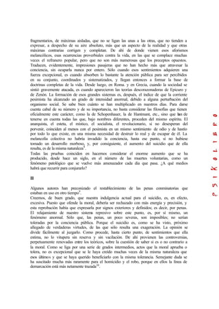 fragmentarios, de máximas aisladas, que no se ligan las unas a las otras, que no tienden a
expresar, a despecho de su aire absoluto, más que un aspecto de la realidad y que otras
máximas contrarias corrigen y completan. De ahí de donde vienen esos aforismos
melancólicos, esas ocurrencias proverbiales contra la vida, en las que se complace muchas
veces el refranero popular, pero que no son más numerosas que los preceptos opuestos.
Traducen, evidentemente, impresiones pasajeras que no han hecho más que atravesar la
conciencia, sin ocuparla nunca por entero. Sólo cuando esos sentimientos adquieren una
fuerza excepcional, es cuando absorben lo bastante la atención pública para ser percibidos
en su conjunto, coordinados y sistematizados, y llegan entonces a formar la base de
doctrinas completas de la vida. Desde luego, en Roma. y en Grecia, cuando la sociedad se
sintió gravemente atacada, es cuando aparecieron las teorías descorazonadoras de Epicuro y
de Zenón. La formación de esos grandes sistemas es, después, el índice de que la corriente
pesimista ha alcanzado un grado de intensidad anormal, debido a alguna perturbación del
organismo social. Se sabe bien cuánto se han multiplicado en nuestros días. Para darse
cuenta cabal de su número y de su importancia, no basta considerar las filosofías que tienen
oficialmente este carácter, como la de Schopenhauer, la de Hantmant, etc., sino que han de
tenerse en cuenta todas las que, bajo nombres diferentes, proceden del mismo espíritu. El
anarquista, el esteta, el místico, el socialista, el revolucionario, si no desesperan del
porvenir, coinciden al menos con el pesimista en un mismo sentimiento de odio y de hastío
por todo lo que existe, en una misma necesidad de destruir lo real y de escapar de él. La
melancolía colectiva no habría invadido la conciencia, hasta ese punto, si no hubiese
tomado un desarrollo morboso, y, por consiguiente, el aumento del suicidio que de ella
resulta, es de la misma naturaleza8
.
Todas las pruebas coinciden en hacernos considerar el enorme aumento que se ha
producido, desde hace un siglo, en el número de las muertes voluntarias, como un
fenómeno patológico que se vuelve más amenazador cada día que pasa. ¿A qué medios
habrá que recurrir para conjurarlo?
II
Algunos autores han preconizado el restablecimiento de las penas conminatorias que
estaban en uso en otro tiempo9
.
Creemos, de buen grado, que nuestra indulgencia actual para el suicidio, es, en efecto,
excesiva. Puesto que ofende la moral, debería ser rechazado con más energía y precisión, y
esta reprobación había que expresarla por signos exteriores y definidos; es decir, por penas.
El relajamiento de nuestro sistema represivo sobre este punto, es, por sí mismo, un
fenómeno anormal. Sólo que, las penas, un poco severas, son imposibles; no serían
toleradas por la conciencia pública. Porque el suicidio es, como se ha visto, próximo
allegado de verdaderas virtudes, de las que sólo resulta una exageración. La opinión se
divide fácilmente al juzgarlo. Como procede, hasta cierto punto, de sentimientos que ella
estima, no lo vitupera sin reserva y sin vacilación. De ahí provienen las controversias,
perpetuamente renovadas entre los teóricos, sobre la cuestión de saber si es o no contrario a
la moral. Como se liga por una serie de grados intermedios, actos que la moral aprueba o
tolera, no es excepcional que se le haya creído muchas veces de la misma naturaleza que
esos últimos y que se haya querido beneficiarlo con la misma tolerancia. Semejante duda se
ha suscitado mucha más raramente para el homicidio y el robo, porque en ellos la línea de
demarcación está más netamente trazada10
.
 