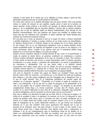 Además, el solo hecho de la muerte que se ha infligido la víctima, inspira, a pesar de todo,
demasiada compasión para que, la censura pueda ser inexorable.
Por todas estas razones, no se podrían promulgar más que penas morales. Sólo sería posible
rehusar al suicida los honores de una sepultura regular, privar al autor de la tentativa de
ciertos derechos civiles, políticos o de familia, por ejemplo, de algunas atributos del poder
paterno y de la elegibilidad para las funciones públicas. Creemos que la opinión aceptaría,
sin pena, que el que ha intentado eludir sus deberes fundamentales, fuese atacado en sus
derechos correspondientes. Pero, por legítimas que fuesen esas medidas, no podrían tener
nunca más que una influencia muy secundaria; es pueril sospechar que fueran bastante para
contener una corriente de semejante violencia.
Por otra parte, por sí solas, no atacarían el mal en su origen. En efecto, si hemos renunciado
a prohibir legalmente el suicidio, es porque sentimos de un modo escaso sus inmoralidades.
Le dejamos desenvolverse en libertad, porque no nos repugna hoy en el mismo grado que
en otro tiempo. Pero no es con disposiciones legislativas como se podría despertar nunca
nuestra sensibilidad moral. No depende del legislador el que un hecho se nos aparezca o no
como moralmente odioso. Cuando la ley reprime actos que el sentimiento público juzga
inofensivos, es la ley la que nos indigna y no el acto que castiga.
Nuestra excesiva tolerancia respecta al suicidio procede de que, como se ha generalizado el
estado de espíritu de donde deriva, no podemos condenarlo sin condenamos a nosotros
mismos; estamos demasiado impregnados de él, para no excusarlo en parte. Pero entonces,
el único medio de hacernos más severos es actuar directamente sobre la corriente pesimista,
reconducirla a su cauce normal y contenerla allí, sustrayendo a su acción la generalidad de
las conciencias y afirmándolas. Una vez que hayan vuelto a su situación normal,
reaccionarán como deben contra todo lo que las ofenda. No será ya necesario imaginar un
completo sistema represivo; se instituirá por sí mismo, bajo la presión de las necesidades.
Hasta entonces resultaría artificial el hacerlo y, por consiguiente, sin ninguna utilidad.
¿No sería la educación el medio más seguro de obtener ese resultado? Puesto que ella
permite actuar sobre los caracteres, ¿no bastaría que se les formase de modo que resultaran
más enérgicos, y por ello, menos indulgentes para las voluntades que se abandonan? Esto es
lo que ha creído Morselli. Para él, el tratamiento profiláctico del suicidio radica por
completo en el precepto siguiente11
: “Desarrollar en el hombre el poder de coordinar sus
ideas y sus sentimientos, a fin de que esté en estado de perseguir un fin determinado en la
vida; en una palabra: dar al carácter moral fuerza y energía”. Un pensador de una escuela
completamente distinta llega a la misma conclusión: “¿Cómo; dice M. Franck, atacar al
suicidio en su causa? Mejorando la gran obra de la educación, trabajando para desarrollar
no sólo las inteligencias, sino los caracteres; no sólo las ideas, sino las convicciones”12
.
Pero esto es atribuir a la educación un poder que no tiene. Ella no es más que la imagen y el
reflejo de la sociedad; la imita y la reproduce; en resumen: no la crea. La educación es sana
cuando los pueblos están sanos; pero se corrompe con ellos, sin poder modificarse por sí
misma. Si el medio moral está viciado, como los maestros mismos viven en él, no pueden
dejar de impregnarse de él; ¿cómo imprimirían entonces a los que forman una orientación
diferente de la que han recibido? Cada nueva generación está educada por la que la
precede; ha de corregirse, pues, ésta para corregir a la que la sigue. Es dar vueltas a una
rueda. Puede ocurrir que, a largos intervalos, surja alguien cuyas ideas y aspiraciones se
adelanten a las de sus contemporáneos; pero la constitución moral de los pueblos no se
rehace con individualidades aisladas. Sin duda nos complace creer que una voz elocuente
baste para transformar como por encanto la materia social; pero en ésta como en otras
 