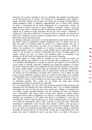 cuestiones, de la nada se engendra la nada. Las voluntades más enérgicas no pueden sacar
de esa nada fuerzas que no existen, y los fracasos de la inexperiencia vienen siempre a
disipar esas fáciles ilusiones. Por otra parte, aun cuando, por un milagro incomprensible, un
sistema pedagógico llegara a constituirse, antagónicamente con el sistema social, quedaría
sin efecto, a consecuencia de ese mismo antagonismo. Si la organización: colectiva de
donde resulta el estado social que se quiere combatir se mantiene, el niño, a partir del
momento en que entra en contacto con ella, no puede dejar de sufrir su influencia. El medio
artificial de la escuela no puede preservarse más que por cierto tiempo y débilmente. A
medida que la vida, real se adueñe de él, destruirá la obra de su educador. La educación no
puede, pues, reformarse más que cuando la sociedad misma se reforma. Por eso hay que
atacar en sus causas el mal de que sufre.
Sin embargo, conocemos esas causas. Las hemos determinado cuando hemos hecho ver de
qué fuentes manan las principales corrientes suicidógenas. Hay, no obstante, una que no
entra para nada en el progreso actual del suicidio: es la corriente altruista. Hoy día, en
efecto, pierde mucho más terreno que gana; en las sociedades inferiores es donde se
observa con preferencia. Si se mantiene en el ejército, no parece que tenga en él una
intensidad anormal; es que es necesaria, en cierta medida, para la conservación del espíritu
militar, Y, por otra parte, en el mismo va declinando cada vez más. El suicidio egoísta y el
suicidio anómico son, pues, los únicos cuyo desarrollo puede ser considerado como
morboso, y es de ellos solos, por consiguiente, de los que vamos a ocuparnos.
El suicidio egoísta se origina porque la sociedad no tiene en todos sus puntos una
integración suficiente para mantener a todos sus miembros bajo su dependencia. Así, pues,
si se multiplica desmedidamente, es porque el estado de que depende se ha extendido con
exceso, porque la sociedad, conmovida y debilitada, deja escapar por completo a su acción
un excesivo número de sujetos. Por consiguiente, la única forma de remediar el mal es dar a
los grupos sociales bastante consistencia, para que mantengan más firmemente al individuo,
y que éste, a su vez, se sostenga unido a ellos. Es preciso que se sienta más solidario de un
ser colectivo que le ha precedido en el tiempo, que le sobrevive y que le supera por todas
partes. En estas condiciones, cesaría de buscar en sí mismo el único objeto de su conducta,
y comprendiendo que es el instrumento de un fin que le excede, percibirla que sirve para
algo. Volvería a tomar la vida un sentido a sus ojos, porque tomarla a encontrar su objeto y
su orientación naturales. Pero, ¿cuáles son los grupos más aptos para, recordar
perpetuamente al hombre ese sentimiento de solidaridad?
No es la sociedad política. Hoy día, sobre todo, en nuestros grandes Estados modernos, está
demasiado lejos del individuo para actuar eficazmente sobre él con la debida continuidad.
Cualesquiera que sean los lazos que haya entre nuestra tarea cotidiana y el conjunto de la
vida pública, resultan demasiado indirectos para que mostremos por ellos un sentimiento
vivo e interrumpido. Sólo cuando están en juego graves intereses es cuando sentimos
fuertemente nuestro estado de dependencia con respecto al cuerpo político. Sin duda, en los
individuos que constituyen la más selecta clase moral de la población, es raro que esté
completamente ausente la idea de patria; pero, en tiempos ordinarios queda en la penumbra,
en el estado de representación sorda y hasta muda que se eclipsa por entero. Hacen falta
circunstancias excepcionales como una gran crisis nacional o política, para que pase el
primer plano, invada las conciencias y se haga el móvil director de la conducta. Ahora bien,
no es una acción tan intermitente la que puede refrenar de una manera regular la inclinación
al suicidio. Es necesario que, no tan sólo de tarde en tarde, sino en cada instante de su vida
pueda darse cuenta el individuo de que lo que hace tiende a un objetivo. Para que su
 