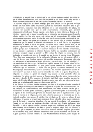 existencia no le parezca vana, es preciso que la vea, de una manera constante, servir aun fin
que le afecte inmediatamente. Pero esto sólo es posible si un medio social, muy sencillo y
menos extendido, lo envuelve de más cerca y ofrece un término cercano a su actividad.
La sociedad religiosa no es menos impropia para esta función. No es que ella no haya
podido, sin duda, dadas ciertas condiciones, ejercer una bienhechora influencia; pero es que
las condiciones, necesarias para esta influencia no se dan actualmente. En efecto, no
preserva del suicidio más que si está poderosamente constituida, para encerrar
estrechamente al individuo. Porque impone a unos fieles un vasto sistema de dogmas y de
prácticas y penetra así en todos los detalles de su existencia, aun temporal, es por lo que la
religión católica los liga con mucha más fuerza que el protestantismo. El católico está
mucho menos expuesto a perder de vista los lazos que le unen al grupo confesional de que
forma parte, porque, este grupo se le presenta a cada instante bajo la forma de preceptos
imperativos que se aplican a diferentes circunstancias de la vida. No ha de preguntarse
ansiosamente a dónde le llevan sus pasos; los refiere todos a Dios, porque están, en su
mayoría, reglamentados por Dios, es decir, por la Iglesia, que es su cuerpo visible. Pero
también porque esos mandamientos se suponen emanados de una autoridad sobrehumana,
no hay derecho a aplicarles la reflexión humana. Habría una verdadera contradicción en
atribuirles semejante origen y permitir su libre crítica. La religión no modera, pues, la
inclinación al suicidio más que en la medida en que impide al hombre pensar libremente.
Ahora bien, este apoderamiento de la inteligencia individual es, por el presente, difícil, y
cada día lo será más. Lastima nuestros más queridos sentimientos. Rehusamos más cada
vez admitir que se puedan marcar límites a la razón y que se le diga: “No irás más lejos”. Y
este movimiento no data de ayer; la historia del espíritu humano es la historia misma de los
progresos del libre pensamiento. Es, pues, pueril querer contener una corriente que todo
comprueba que es irresistible. A menos que las grandes sociedades intelectuales no se
descompongan inmediatamente y que no volvamos a las pequeñas agrupaciones sociales de
otro tiempo13
, es decir, a menos que la humanidad no vuelva a su punto de partida, las
religiones no podrán ya ejercer un imperio muy extenso ni muy profundo sobre las
conciencias. No quiere esto decir que no se funden nuevas. Pero las únicas viables serán las
que den a derecho de libre examen, a la iniciativa individual, mayor amplitud aun que las
sectas más liberales del protestantismo. No podrán, pues, tener sobre sus miembros la fuerte
acción que sería indispensable para poner obstáculos al suicidio.
Si un número de escritores bastante numeroso ha visto en la religión el único remedio al
mal, es porque se han equivocado sobre los orígenes de su poder. La hacen contenerse, casi
por completo, en cierto número de altos pensamientos y de nobles máximas con las que el
racionalismo, en suma, podría conciliarse, y piensan que bastaría fijarlas en el corazón y en
el espíritu de los hombres para prevenir sus flaquezas. Pero esto es engañarse sobre lo que
forma la esencia de la religión, y, sobre todo, sobre las causas de la inmunidad que ella ha
conferido muchas veces contra el suicidio. Ese privilegio no le venia, en efecto, de que
cultivara en el hombre no sé que vago sentimiento de un más allá, más o menos misterioso,
sino de la fuerte y minuciosa disciplina a la que sometía la conducta y el pensamiento.
Cuando no es más que un idealismo simbólico, más que una filosofía tradicional, pero
discutible, y más o menos extraña a nuestras ocupaciones cotidianas, es difícil que tenga
sobre nosotros mucha influencia. Un Dios a quien su majestad relega fuera del universo y
de todo lo que es temporal, no podría servir de fin a nuestra actividad temporal, que se halla
así sin objetivo. Hay, desde entonces, demasiadas cosas que se encuentran sin relación con
él, para que baste a dar un sentido a la vida. Al abandonarnos el mundo, como indigno de
 