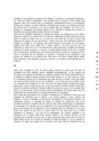 suscitaba, la casa familiar, el campo de los abuelos, la situación y la reputación tradicional ,
etc. Todo eso tiende a desaparecer. Una sociedad que se disuelve a cada instante para
rehacerse sobre otros puntos, pero en condiciones completamente nuevas y con elementos
distintos por completo, no tiene suficiente continuidad para crearse una fisonomía personal,
una historia que le sea propia y a la que se puedan ligar sus miembros. Así, pues, si los
hombres no reemplazan este antiguo objetivo de su actividad a medida que se oculta, es
imposible evitar que se produzca un gran vacío en su existencia.
Esta causa no multiplica solamente los suicidios de casados, sino también los de los célibes.
Porque este estado de la familia lleva a los jóvenes a abandonar su hogar natal antes de que
estén en estado de fundar otro; es, en parte, por esta razón por la que se hacen más
numerosos los hogares de una sola persona, y hemos visto que esté aislamiento refuerza la
tendencia al suicidio. Y, sin embargo, nada podrá detener tal movimiento. En otro tiempo,
cuando cada medio local estaba más o menos cerrado a los otros por los usos, las
tradiciones, la rareza de las vías de comunicación, cada generación se hallaba forzosamente
retenida en su lugar de origen, o, al menos, no podía alejarse mucho de él. Pero, a medida
que esas barreras se destruyen, que esos medios particulares se nivelan y se pierden unos en
otros, es inevitable que los individuos se esparzan, a voluntad de sus ambiciones y por
mejorar sus intereses en los espacios más vastos que se les abren. Ningún artífice podría
poner obstáculo a esta dispersión necesaria y devolver a la familia la indivisibilidad que era
su fuerza.
III
¿Será, pues, incurable el mal? Al pronto, podría creerse así, puesto que, de todas las
sociedades cuya feliz influencia hemos establecido precedentemente, no hay ninguna que
nos parezca en situación de aportarle un verdadero remedio. Pero hemos demostrado que si
la religión, la familia, la patria, preservan del suicidio egoísta, no se debe buscar su causa
en la naturaleza especial de los sentimientos que cada una pone en juego. Todas ellas deben
esta virtud al hecho general de que son sociedades y no la tienen sino en la medida en que
son sociedades bien integradas, es decir, sin exceso en ningún sentido. Cualquier otro grupo
puede, pues, tener la misma acción, con tal de, que ostente la misma cohesión. Ahora bien,
fuera de la sociedad confesional, familiar, política, hay otra de la que no se ha tratado hasta
ahora: es la que forman, como asociados, todos los trabajadores del mismo orden, todos los
cooperadores de la misma función, es el grupo profesional o la corporación.
Que es apta para desempeñar este cometido se desprende de su definición. Puesto que está
compuesta de individuos que se dedican a los mismos trabajos y cuyos intereses son
solidarios, y hasta se confunden, no hay terreno más propicio a la formación de ideas y de
sentimientos sociales. La identidad de origen, de cultura, de ocupaciones, hace de la
actividad profesional la materia más rica para una vida común. Desde luego, la corporación
ha atestiguado, en el pasado, que era susceptible de ser una personalidad colectiva, celosa,
hasta excesivamente, de su autonomía y de su autoridad sobre sus individuos; no es, pues,
dudoso que pueda ser para ellos un medio moral. No hay razón para que el interés
corporativo no adquiera, a los ojos de los trabajadores, ese carácter respetable y esa
supremacía que el interés social tiene siempre respecto a los intereses privados en una
sociedad bien constituida. Por otro lado, el grupo profesional tiene sobre todos los otros la
triple ventaja de que es de todos los instantes, de todos los lugares, y que su imperio se
extiende a la parte más grande de la existencia. No actúa sobre los individuos de una
 