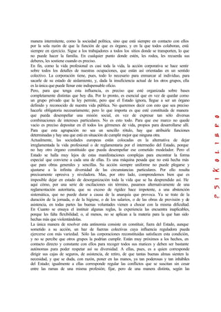manera intermitente, como la sociedad política, sino que está siempre en contacto con ellos
por la sola razón de que la función de que es órgano, y en la que todos colaboran, está
siempre en ejercicio. Sigue a los trabajadores a todos los sitios donde se transporten, lo que
no puede hacer la familia. En cualquier punto donde estén, les rodea, les recuerda sus
deberes, les sostiene cuando es preciso.
En fin, como la vida profesional es casi toda la vida, la acción corporativa se hace sentir
sobre todos los detalles de nuestras ocupaciones, que están así orientadas en un sentido
colectivo. La corporación tiene, pues, todo lo necesario para enmarcar al individuo, para
sacarle de su estado de aislamiento, y, dada la insuficiencia actual de los otros grupos, ella
es la única que puede llenar este indispensable oficio.
Pero, para que tenga esta influencia, es preciso que esté organizada sobre bases
completamente distintas que hoy día. Por lo pronto, es esencial que en vez de quedar como
un grupo privado que la ley permite, pero que el Estado ignora, llegue a ser un órgano
definido y reconocido de nuestra vida pública. No queremos decir con esto que sea preciso
hacerle obligatoria necesariamente; pero lo que importa es que esté constituida de manera
que pueda desempeñar una misión social, en vez de expresar tan sólo diversas
combinaciones de intereses particulares. No es esto todo. Para que ese marco no quede
vacío es preciso depositar en él todos los gérmenes de vida, propios para desarrollarse allí.
Para que esta agrupación no sea un sencillo rótulo, hay que atribuirle funciones
determinadas y hay una que está en situación de cumplir mejor que ninguna otra.
Actualmente, las sociedades europeas están colocadas en la alternativa de dejar
irreglamentada la vida profesional o de reglamentaria por el intermedio del Estado, porque
no hay otro órgano constituido que pueda desempeñar ese cometido modelador. Pero el
Estado se halla muy lejos de estas manifestaciones complejas para encontrar la forma
especial que conviene a cada una de ellas. Es una máquina pesada que no está hecha más
que para obras generales y sencillas. Su acción siempre uniforme no puede plegarse y
ajustarse a la infinita diversidad de las circunstancias particulares. Por ello resulta
precisamente opresiva y niveladora. Mas, por otro lado, comprendemos bien que es
imposible dejar en estado de desorganización toda la vida que se ha desprendido así. He
aquí cómo, por una serie de oscilaciones sin término, pasamos alternativamente de una
reglamentación autoritaria, que su exceso de rigidez hace impotente, a una abstención
sistemática, que no puede durar a causa de la anarquía que provoca. Ya se trate de la
duración de la jornada, o de la higiene, o de los salarios, o de las obras de previsión y de
asistencia, en todas partes las buenas voluntades vienen a chocar con la misma dificultad.
En Cuanto se ensaya el instituir algunas reglas, la experiencia las encuentra inaplicables,
porque les falta flexibilidad; o, al menos, no se aplican a la materia para la que han sido
hechas más que violentándolas.
La única manera de resolver esta antinomia consiste en constituir, fuera del Estado, aunque
sometido a su acción, un haz de fuerzas colectivas cuya influencia reguladora pueda
ejercerse con más variedad. Sólo las corporaciones reconstituidas satisfacen esta condición,
y no se percibe que otros grupos la podrían cumplir. Están muy próximos a los hechos, en
contacto directo y constante con ellos para recoger todos sus matices y deben ser bastante
autónomas para poder respetar así su diversidad. A ellas, pues, es a quien corresponde
dirigir sus cajas de seguros, de asistencia, de retiro, de que tantas buenas almas sienten la
necesidad, y que se duda, con razón, poner en las manos, ya tan poderosas y tan inhábiles
del Estado; igualmente a ellas corresponde regular las conflictos que se suscitan sin cesar
entre las ramas de una misma profesión; fijar, pero de una manera distinta, según las
 