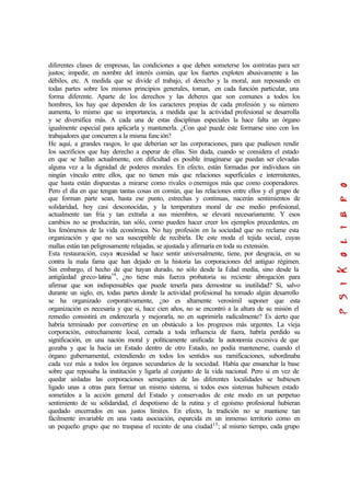 diferentes clases de empresas, las condiciones a que deben someterse los contratas para ser
justos; impedir, en nombre del interés común, que los fuertes exploten abusivamente a las
débiles, etc. A medida que se divide el trabajo, el derecho y la moral, aun reposando en
todas partes sobre los mismos principios generales, toman, en cada función particular, una
forma diferente. Aparte de los derechos y las deberes que son comunes a todos los
hombres, los hay que dependen de los caracteres propias de cada profesión y su número
aumenta, lo mismo que su importancia, a medida que la actividad profesional se desarrolla
y se diversifica más. A cada una de estas disciplinas especiales la hace falta un órgano
igualmente especial para aplicarla y mantenerla. ¿Con qué puede éste formarse sino con los
trabajadores que concurren a la misma función?
He aquí, a grandes rasgos, lo que deberían ser las corporaciones, para que pudiesen rendir
los sacrificios que hay derecho a esperar de ellas. Sin duda, cuando se considera el estado
en que se hallan actualmente, con dificultad es posible imaginarse que puedan ser elevadas
alguna vez a la dignidad de poderes morales. En efecto, están formadas por individuos sin
ningún vínculo entre ellos, que no tienen más que relaciones superficiales e intermitentes,
que hasta están dispuestas a mirarse como rivales o enemigos más que como cooperadores.
Pero el día en que tengan tantas cosas en común, que las relaciones entre ellos y el grupo de
que forman parte sean, hasta ese punto, estrechas y continuas, nacerán sentimientos de
solidaridad, hoy casi desconocidas, y la temperatura moral de ese medio profesional,
actualmente tan fría y tan extraña a sus miembros, se elevará necesariamente. Y esos
cambios no se producirán, tan sólo, como pueden hacer creer los ejemplos precedentes, en
los fenómenos de la vida económica. No hay profesión en la sociedad que no reclame esta
organización y que no sea susceptible de recibirla. De este moda el tejida social, cuyas
mallas están tan peligrosamente relajadas, se ajustada y afirmaría en toda su extensión.
Esta restauración, cuya necesidad se hace sentir universalmente, tiene, por desgracia, en su
contra la mala fama que han dejado en la historia las corporaciones del antiguo régimen.
Sin embargo, el hecho de que hayan durado, no sólo desde la Edad media, sino desde la
antigüedad greco-latina14
, ¿no tiene más fuerza probatoria su reciente abrogación para
afirmar que son indispensables que puede tenerla para demostrar su inutilidad? Si, salvo
durante un siglo, en, todas partes donde la actividad profesional ha tomado algún desarrollo
se ha organizado corporativamente, ¿no es altamente verosímil suponer que esta
organización es necesaria y que si, hace cien años, no se encontró a la altura de su misión el
remedio consistirá en enderezarla y mejorarla, no en suprimirla radicalmente? Es cierto que
habría terminado por convertirse en un obstáculo a los progresos más urgentes. La vieja
corporación, estrechamente local, cerrada a toda influencia de fuera, habría perdido su
significación, en una nación moral y políticamente unificada: la autonomía excesiva de que
gozaba y que la hacía un Estado dentro de otro Estado, no podía mantenerse, cuando el
órgano gubernamental, extendiendo en todos los sentidos sus ramificaciones, subordinaba
cada vez más a todos los órganos secundarios de la sociedad. Había que ensanchar la base
sobre que reposaba la institución y ligarla al conjunto de la vida nacional. Pero si en vez de
quedar aisladas las corporaciones semejantes de las diferentes localidades se hubiesen
ligado unas a otras para formar un mismo sistema, si todos esos sistemas hubiesen estado
sometidos a la acción general del Estado y conservados de este modo en un perpetuo
sentimiento de su solidaridad, el despotismo de la rutina y el egoísmo profesional hubieran
quedado encerrados en sus justos límites. En efecto, la tradición no se mantiene tan
fácilmente invariable en una vasta asociación, esparcida en un inmenso territorio como en
un pequeño grupo que no traspasa el recinto de una ciudad15
; al mismo tiempo, cada grupo
 