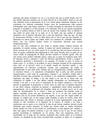 particular está menos inclinado a no ver y a no buscar mas que su interés propio, una vez
que entabla relaciones continuas con el centro director de la vida pública. Hasta es con esta
sola condición como el pensamiento de la cosa común puede mantenerse despierto en las
conciencias con suficiente continuidad. Porque, como las comunicaciones están entonces
interrumpidas entre cada órgano particular y el poder encargado de representar los intereses
generales la sociedad no se hace presente a los individuos sólo de una manera intermitente
y vaga; la sentimos latente en todo el curso de nuestra vida cotidiana. Pero, al derribar lo
que existía sin poner nada en su lugar no se ha hecho más que sustituir el egoísmo
corporativo con el egoísmo individual, que es aún más disolvente. Véase por qué, de todas
las destrucciones llevadas a cabo en dicha época sólo es ésta la que hay que lamentar. Al
dispersarse los únicos grupos que podían reunir con constancia las voluntades individuales,
hemos roto con nuestras propias manos el instrumento adecuado para nuestra
reorganización moral.
Pero no sólo sería combatido de este modo el suicidio egoísta. Pariente próximo del
precedente, el suicidio anómico, justifica el empleo del mismo tratamiento. La anomia, en
efecto, procede de que, en ciertos puntos de la sociedad hay falta de fuerzas colectivas, es
decir, de grupos constituidos para reglamentar la vida social. Resulta, pues, en parte, de ese
mismo estado de disgregación de donde proviene también la corriente egoísta. Sólo que
esta misma causa produce diferentes efectos, según que su punto de incidencia actúe sobre
las funciones activas y prácticas o sobre las funciones representativas. Exalta y exaspera a
las primeras, desorienta y desconcierta a las segundas. El remedio es, pues, el mismo en
ambos casos. Y, en efecto, se ha podido ver que el principal cometido de las corporaciones
sería, tanto en el porvenir como en el pasado, regular las funciones sociales y, más
especialmente, las funciones económicas, sacarlas, por consiguiente, del estado de
desorganización en que están ahora. Siempre que las concupiscencias excitadas tendieran a
no reconocer límites, a la corporación correspondería fijar la parte que debe pertenecer
equitativamente a cada orden de cooperadores. Superior a sus miembros, tendría toda la
autoridad necesaria para reclamarles los sacrificios y las condiciones indispensables y para
imponerles una regla. Al obligar a los más fuertes a no usar de su fuerza sino con
moderación, al impedir a los más débiles extender infinitamente sus reivindicaciones, al
recordar a los unos y a los otros el sentimiento de sus deberes recíprocos y del interés
general, al reglamentar la producción, en ciertos casos, de modo que la impidiera degenerar
en una fiebre malsana, moderaría las pasiones y, asignándoles ciertos límites, permitiría su
apaciguamiento. Así se establecería una disciplina moral, de un género nuevo, sin la cual
todos los descubrimientos de la ciencia y todos los progresos del bienestar social no
podrían engendrar nunca mas que descontentos. No se ve en qué otro medio podría
elaborarse esta ley de justicia distributiva, tan urgente, ni por qué otro órgano podría ser
aplicada. La religión que, en otro tiempo, había cumplido en parte esa misión, ahora sería
impropia para ella. Porque el principio necesario de la única reglamentación a que puede
someter la vida económica es el desprecio de la riqueza. Si exhorta a los fieles a
conformarse con su suerte, es en virtud de la idea de que nuestra condición terrestre resulta
indiferente para nuestra salvación. Si enseña que nuestro deber es aceptar dócilmente
nuestro destino tal como lo han creado las circunstancias, es para ligarnos por completo a
fines más dignos de nuestros esfuerzos; y por esto mismo es por lo que, de una manera
general, recomienda la moderación en los deseos. Pero esta resignación pasiva es
inconciliable con el lugar que los intereses temporales iban tomado ahora en la existencia
colectiva. La disciplina de que tienen necesidad debe considerar su objeto, no el relegarlos
 