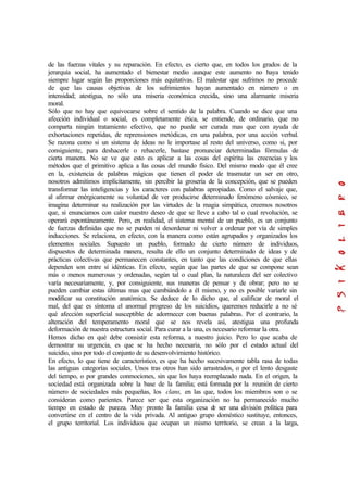 de las fuerzas vitales y su reparación. En efecto, es cierto que, en todos los grados de la
jerarquía social, ha aumentado el bienestar medio aunque este aumento no haya tenido
siempre lugar según las proporciones más equitativas. El malestar que sufrimos no procede
de que las causas objetivas de los sufrimientos hayan aumentado en número o en
intensidad; atestigua, no sólo una miseria económica crecida, sino una alarmante miseria
moral.
Sólo que no hay que equivocarse sobre el sentido de la palabra. Cuando se dice que una
afección individual o social, es completamente ética, se entiende, de ordinario, que no
comparta ningún tratamiento efectivo, que no puede ser curada mas que con ayuda de
exhortaciones repetidas, de reprensiones metódicas, en una palabra, por una acción verbal.
Se razona como si un sistema de ideas no le importase al resto del universo, como si, por
consiguiente, para deshacerle o rehacerle, bastase pronunciar determinadas fórmulas de
cierta manera. No se ve que esto es aplicar a las cosas del espíritu las creencias y los
métodos que el primitivo aplica a las cosas del mundo físico. Del mismo modo que él cree
en la, existencia de palabras mágicas que tienen el poder de trasmutar un ser en otro,
nosotros admitimos implícitamente, sin percibir la grosería de la concepción, que se pueden
transformar las inteligencias y los caracteres con palabras apropiadas. Como el salvaje que,
al afirmar enérgicamente su voluntad de ver producirse determinado fenómeno cósmico, se
imagina determinar su realización por las virtudes de la magia simpática, creemos nosotros
que, si enunciamos con calor nuestro deseo de que se lleve a cabo tal o cual revolución, se
operará espontáneamente. Pero, en realidad, el sistema mental de un pueblo, es un conjunto
de fuerzas definidas que no se pueden ni desordenar ni volver a ordenar por vía de simples
inducciones. Se relaciona, en efecto, con la manera como están agrupados y organizados los
elementos sociales. Supuesto un pueblo, formado de cierto número de individuos,
dispuestos de determinada manera, resulta de ello un conjunto determinado de ideas y de
prácticas colectivas que permanecen constantes, en tanto que las condiciones de que ellas
dependen son entre sí idénticas. En efecto, según que las partes de que se compone sean
más o menos numerosas y ordenadas, según tal o cual plan, la naturaleza del ser colectivo
varía necesariamente, y, por consiguiente, sus maneras de pensar y de obrar; pero no se
pueden cambiar estas últimas mas que cambiándolo a él mismo, y no es posible variarle sin
modificar su constitución anatómica. Se deduce de lo dicho que, al calificar de moral el
mal, del que es síntoma el anormal progreso de los suicidios, queremos reducirle a no sé
qué afección superficial susceptible de adormecer con buenas palabras. Por el contrario, la
alteración del temperamento moral que se nos revela así, atestigua una profunda
deformación de nuestra estructura social. Para curar a la una, es necesario reformar la otra.
Hemos dicho en qué debe consistir esta reforma, a nuestro juicio. Pero lo que acaba de
demostrar su urgencia, es que se ha hecho necesaria, no sólo por el estado actual del
suicidio, sino por todo el conjunto de su desenvolvimiento histórico.
En efecto, lo que tiene de característico, es que ha hecho sucesivamente tabla rasa de todas
las antiguas categorías sociales. Unos tras otros han sido arrastrados, o por el lento desgaste
del tiempo, o por grandes conmociones, sin que los haya reemplazado nada. En el origen, la
sociedad está organizada sobre la base de la familia; está formada por la reunión de cierto
número de sociedades más pequeñas, los clans, en las que, todos los miembros son o se
consideran como parientes. Parece ser que esta organización no ha permanecido mucho
tiempo en estado de pureza. Muy pronto la familia cesa de ser una división política para
convertirse en el centro de la vida privada. Al antiguo grupo doméstico sustituye, entonces,
el grupo territorial. Los individuos que ocupan un mismo territorio, se crean a la larga,
 