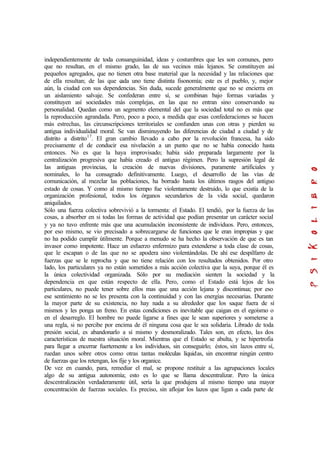 independientemente de toda consanguinidad, ideas y costumbres que les son comunes, pero
que no resultan, en el mismo grado, las de sus vecinos más lejanos. Se constituyen así
pequeños agregados, que no tienen otra base material que la necesidad y las relaciones que
de ella resultan; de las que cada uno tiene distinta fisonomía; este es el pueblo, y, mejor
aún, la ciudad con sus dependencias. Sin duda, sucede generalmente que no se encierra en
un aislamiento salvaje. Se confederan entre sí, se combinan bajo formas variadas y
constituyen así sociedades más complejas, en las que no entran sino conservando su
personalidad. Quedan como un segmento elemental del que la sociedad total no es más que
la reproducción agrandada. Pero, poco a poco, a medida que esas confederaciones se hacen
más estrechas, las circunscripciones territoriales se confunden unas con otras y pierden su
antigua individualidad moral. Se van disminuyendo las diferencias de ciudad a ciudad y de
distrito a distrito17
. El gran cambio llevado a cabo por la revolución francesa, ha sido
precisamente el de conducir esa nivelación a un punto que no se había conocido hasta
entonces. No es que la haya improvisado; había sido preparada largamente por la
centralización progresiva que había creado el antiguo régimen. Pero la supresión legal de
las antiguas provincias, la creación de nuevas divisiones, puramente artificiales y
nominales, lo ha consagrado definitivamente. Luego, el desarrollo de las vías de
comunicación, al mezclar las poblaciones, ha borrado hasta los últimos rasgos del antiguo
estado de cosas. Y como al mismo tiempo fue violentamente destruido, lo que existía de la
organización profesional, todos los órganos secundarios de la vida social, quedaron
aniquilados.
Sólo una fuerza colectiva sobrevivió a la tormenta: el Estado. El tendió, por la fuerza de las
cosas, a absorber en si todas las formas de actividad que podían presentar un carácter social
y ya no tuvo enfrente más que una acumulación inconsistente de individuos. Pero, entonces,
por eso mismo, se vio precisado a sobrecargarse de funciones que le eran impropias y que
no ha podido cumplir útilmente. Porque a menudo se ha hecho la observación de que es tan
invasor como impotente. Hace un esfuerzo enfermizo para extenderse a toda clase de cosas,
que le escapan o de las que no se apodera sino violentándolas. De ahí ese despilfarro de
fuerzas que se le reprocha y que no tiene relación con los resultados obtenidos. Por otro
lado, los particulares ya no están sometidos a más acción colectiva que la suya, porque él es
la única colectividad organizada. Sólo por su mediación sienten la sociedad y la
dependencia en que están respecto de ella. Pero, como el Estado está lejos de los
particulares, no puede tener sobre ellos mas que una acción lejana y discontinua; por eso
ese sentimiento no se les presenta con la continuidad y con las energías necesarias. Durante
la mayor parte de su existencia, no hay nada a su alrededor que los saque fuera de sí
mismos y les ponga un freno. En estas condiciones es inevitable que caigan en el egoísmo o
en el desarreglo. El hombre no puede ligarse a fines que le sean superiores y someterse a
una regla, si no percibe por encima de él ninguna cosa que le sea solidaria. Librado de toda
presión social, es abandonarlo a sí mismo y desmoralizado. Tales son, en efecto, las dos
características de nuestra situación moral. Mientras que el Estado se abulta, y se hipertrofia
para llegar a encerrar fuertemente a los individuos, sin conseguirlo; éstos, sin lazos entre sí,
ruedan unos sobre otros como otras tantas moléculas líquidas, sin encontrar ningún centro
de fuerzas que los retengan, los fije y los organice.
De vez en cuando, para, remediar el mal, se propone restituir a las agrupaciones locales
algo de su antigua autonomía; esto es lo que se llama descentralizar. Pero la única
descentralización verdaderamente útil, sería la que produjera al mismo tiempo una mayor
concentración de fuerzas sociales. Es preciso, sin aflojar los lazos que ligan a cada parte de
 