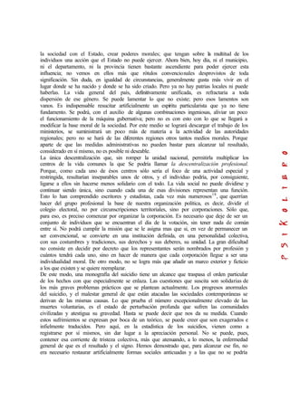 la sociedad con el Estado, crear poderes morales; que tengan sobre la multitud de los
individuos una acción que el Estado no puede ejercer. Ahora bien, hoy día, ni el municipio,
ni el departamento, ni la provincia tienen bastante ascendiente para poder ejercer esta
influencia; no vemos en ellos más que rótulos convencionales desprovistos de toda
significación. Sin duda, en igualdad de circunstancias, generalmente gusta más vivir en el
lugar donde se ha nacido y donde se ha sido criado. Pero ya no hay patrias locales ni puede
haberlas. La vida general del país, definitivamente unificada, es refractaria a toda
dispersión de ese género. Se puede lamentar lo que no existe; pero esos lamentos son
vanos. Es indispensable resucitar artificialmente un espíritu particularista que ya no tiene
fundamento. Se podrá, con el auxilio de algunas combinaciones ingeniosas, aliviar un poco
el funcionamiento de la máquina gubernativa; pero no es con esto con lo que se llegará a
modificar la base moral de la sociedad. Por este medio se logrará descargar el trabajo de los
ministerios, se suministrará un poco más de materia a la actividad de las autoridades
regionales; pero no se hará de las diferentes regiones otros tantos medios morales. Porque
aparte de que las medidas administrativas no pueden bastar para alcanzar tal resultado,
considerado en sí mismo, no es posible ni deseable.
La única descentralización que, sin romper la unidad nacional, permitirla multiplicar los
centros de la vida comunes la que Se podría llamar la descentralización profesional.
Porque, como cada uno de ésos centros sólo sería el foco de una actividad especial y
restringida, resultarían inseparables unos de otros, y el individuo podría, por consiguiente,
ligarse a ellos sin hacerse menos solidario con el todo. La vida social no puede dividirse y
continuar siendo única, sino cuando cada una de esas divisiones representan una función.
Esto lo han comprendido escritores y estadistas, cada vez más numerosos18
, que querrían
hacer del grupo profesional la base de nuestra organización política, es decir, dividir el
colegio electoral, no por circunscripciones territoriales, sino por corporaciones. Sólo que,
para eso, es preciso comenzar por organizar la corporación. Es necesario que deje de ser un
conjunto de individuos que se encuentran el día de la votación, sin tener nada de común
entre sí. No podrá cumplir la misión que se le asigna mas que si, en vez de permanecer un
ser convencional, se convierte en una institución definida, en una personalidad colectiva,
con sus costumbres y tradiciones, sus derechos y sus deberes, su unidad. La gran dificultad
no consiste en decidir por decreto que los representantes serán nombrados por profesión y
cuántos tendrá cada uno, sino en hacer de manera que cada corporación llegue a ser una
individualidad moral. De otro modo, no se logra más que añadir un marco exterior y ficticio
a los que existen y se quiere reemplazar.
De este modo, una monografía del suicidio tiene un alcance que traspasa el orden particular
de los hechos con que especialmente se enlaza. Las cuestiones que suscita son solidarias de
los más graves problemas prácticos que se plantean actualmente. Los progresos anormales
del suicidio, y el malestar general de que están atacadas las sociedades contemporáneas se
derivan de las mismas causas. Lo que prueba el número excepcionalmente elevado de las
muertes voluntarias, es el estado de perturbación profunda que sufren las comunidades
civilizadas y atestigua su gravedad. Hasta se puede decir que nos da su medida. Cuando
estos sufrimientos se expresan por boca de un teórico, se puede creer que son exagerados e
infielmente traducidos. Pero aquí, en la estadística de los suicidios, vienen como a
registrarse por sí mismos, sin dar lugar a la apreciación personal. No se puede, pues,
contener esa corriente de tristeza colectiva, más que atenuando, a lo menos, la enfermedad
general de que es el resultado y el signo. Hemos demostrado que, para alcanzar ese fin, no
era necesario restaurar artificialmente formas sociales anticuadas y a las que no se podría
 