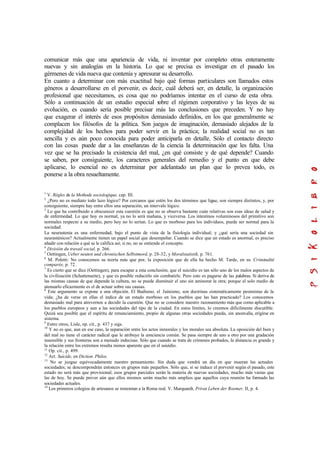 comunicar más que una apariencia de vida, ni inventar por completo otras enteramente
nuevas y sin analogías en la historia. Lo que se precisa es investigar en el pasado los
gérmenes de vida nueva que contenía y apresurar su desarrollo.
En cuanto a determinar con más exactitud bajo qué formas particulares son llamados estos
géneros a desarrollarse en el porvenir, es decir, cuál deberá ser, en detalle, la organización
profesional que necesitamos, es cosa que no podríamos intentar en el curso de esta obra.
Sólo a continuación de un estudio especial sobre el régimen corporativo y las leyes de su
evolución, es cuando sería posible precisar más las conclusiones que preceden. Y no hay
que exagerar el interés de esos propósitos demasiado definidos, en los que generalmente se
complacen los filósofos de la política. Son juegos de imaginación, demasiado alejados de la
complejidad de los hechos para poder servir en la práctica; la realidad social no es tan
sencilla y es aún poco conocida para poder anticiparla en detalle. Sólo el contacto directo
con las cosas puede dar a las enseñanzas de la ciencia la determinación que les falta. Una
vez que se ha precisado la existencia del mal, ¿en qué consiste y de qué depende? Cuando
se saben, por consiguiente, los caracteres generales del remedio y el punto en que debe
aplicarse, lo esencial no es determinar por adelantado un plan que lo prevea todo, es
ponerse a la obra resueltamente.
1
V. Régles de la Methode sociologique, cap. III.
2
¿Pero no es mediato todo lazo lógico? Por cercanos que estén los dos términos que ligue, son siempre distintos, y, por
consiguiente, siempre hay entre ellos una separación, un intervalo lógico.
3
Lo que ha contribuido a obscurecer esta cuestión es que no se observa bastante cuán relativas son esas ideas de salud y
de enfermedad. Lo que hoy es normal, ya no lo será mañana, y viceversa. Los intestinos voluminosos del primitivo son
normales respecto a su medio, pero hoy no lo serían. Lo que es morboso para los individuos, puede ser normal para la
sociedad.
La neurastenia es una enfermedad, bajo el punto de vista de la fisiología individual; y ¿qué sería una sociedad sin
neurasténicos? Actualmente tienen un papel social que desempeñar. Cuando se dice que un estado es anormal, es preciso
añadir con relación a qué se le califica así; si no, no se entiende el concepto.
4
División du travail social, p. 266.
5
Oettingen, Ueber neuten und chronischen Selbstmord, p. 28-32, y Moralstatistik, p. 761.
6
M. Poletti: No conocemos su teoría más que por, la exposición que de ella ha hecho M. Tarde, en su Criminalité
comparée, p. 72.
7
Es cierto que se dice (Oettingen), para escapar a esta conclusión, que el suicidio es tan sólo uno de los malos aspectos de
la civilización (Schattenseite), y que es posible reducirlo sin combatirle. Pero esto es pagarse de las palabras. Si deriva de
las mismas causas de que depende la cultura, no se puede disminuir el uno sin aminorar la otra; porque el solo medio de
atenuarlo eficazmente es el de actuar sobre sus causas.
8
Este argumento se expone a una objeción. El Budismo, el Jainismo, son doctrinas sistemáticamente pesimistas de la
vida; ¿ha de verse en ellas el índice de un estado morboso en los pueblos que las han practicado? Los conocemos
demasiado mal para atrevernos a decidir la cuestión. Que no se considere nuestro razonamiento más que como aplicable a
los pueblos europeos y aun a las sociedades del tipo de la ciudad. En estos límites, lo creemos difícilmente discutible.
Quizá sea posible que el espíritu de renunciamiento, propio de algunas otras sociedades pueda, sin anomalía, erigirse en
sistema.
9
Entre otros, Lisle, op. cit., p. 437 y sigs.
10
Y no es que, aun en ese caso, la separación entre los actos inmorales y los morales sea absoluta. La oposición del bien y
del mal no tiene el carácter radical que le atribuye la conciencia común. Se pasa siempre de uno a otro por una gradación
insensible y sus fronteras son a menudo indecisas. Sólo que cuando se trata de crímenes probados, la distancia es grande y
la relación entre los extremos resulta menos aparente que en el suicidio.
11
Op. cit., p. 499.
12
Art. Suicide, en Diction. Philos.
13
No se juzgue equivocadamente nuestro pensamiento. Sin duda que vendrá un día en que mueran las actuales
sociedades; se descompondrán entonces en grupos más pequeños. Sólo que, si se induce el porvenir según el pasado, este
estado no será más que provisional; esos grupos parciales serán la materia de nuevas sociedades, mucho más vastas que
las de hoy. Se puede prever aún que ellos mismos serán mucho más amplios que aquellos cuya reunión ha formado las
sociedades actuales.
14
Los primeros colegios de artesanos se remontan a la Roma real. V. Marquardt, Privat Leben der Roemer, II, p. 4.
 