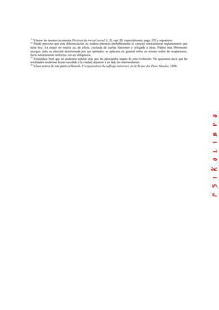 15
Véanse las razones en nuestra Division du travail social. L. II, cap. III, especialmente, págs. 335 y siguientes.
16
Puede preverse que esta diferenciación no tendría entonces probablemente el carácter estrictamente reglamentario que
tiene hoy. La mujer no estaría ya, de oficio, excluida de ciertas funciones y relegada a otras. Podría más libremente
escoger; pero su elección determinada por sus aptitudes; se aplicaría en general sobre un mismo orden de ocupaciones.
Sería notoriamente uniforme, sin ser obligatoria.
17
Entiéndase bien que no podemos señalar más que las principales etapas de esta evolución. No queremos decir que las
sociedades modernas hayan sucedido a la ciudad; dejamos a un lado las intermediarias.
18
Véase acerca de este punto a Benoist, L’organisation du suffrage universel, en la Revue des Deux Mondes, 1886.
 