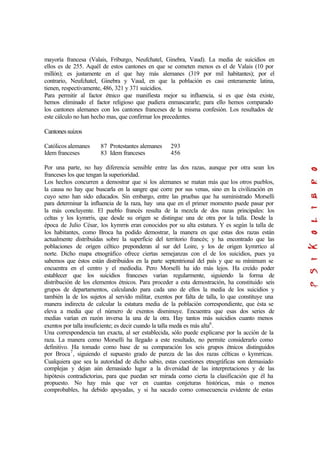 mayoría francesa (Valais, Friburgo, Neufchatel, Ginebra, Vaud). La media de suicidios en
ellos es de 255. Aquél de estos cantones en que se cometen menos es el de Valais (10 por
millón); es justamente en el que hay más alemanes (319 por mil habitantes); por el
contrario, Neufchatel, Ginebra y Vaud, en que la población es casi enteramente latina,
tienen, respectivamente, 486, 321 y 371 suicidios.
Para permitir al factor étnico que manifiesta mejor su influencia, si es que ésta existe,
hemos eliminado el factor religioso que pudiera enmascararle; para ello hemos comparado
los cantones alemanes con los cantones franceses de la misma confesión. Los resultados de
este cálculo no han hecho mas, que confirmar los precedentes.
Cantonessuizos
Católicos alemanes 87 Protestantes alemanes 293
Idem franceses 83 Idem franceses 456
Por una parte, no hay diferencia sensible entre las dos razas, aunque por otra sean los
franceses los que tengan la superioridad.
Los hechos concurren a demostrar que si los alemanes se matan más que los otros pueblos,
la causa no hay que buscarla en la sangre que corre por sus venas, sino en la civilización en
cuyo seno han sido educados. Sin embargo, entre las pruebas que ha suministrado Morselli
para determinar la influencia de la raza, hay una que en el primer momento puede pasar por
la más concluyente. El pueblo francés resulta de la mezcla de dos razas principales: los
celtas y los kymrris, que desde su origen se distingue una de otra por la talla. Desde la
época de Julio César, los kymrris eran conocidos por su alta estatura. Y es según la talla de
los habitantes, como Broca ha podido demostrar, la manera en que estas dos razas están
actualmente distribuídas sobre la superficie del territorio francés; y ha encontrado que las
poblaciones de origen céltico preponderan al sur del Loire, y los de origen kymrrico al
norte. Dicho mapa etnográfico ofrece ciertas semejanzas con el de los suicidios, pues ya
sabemos que éstos están distribuidos en la parte septentrional del país y que su mínimum se
encuentra en el centro y el mediodía. Pero Morselli ha ido más lejos. Ha creído poder
establecer que los suicidios franceses varían regularmente, siguiendo la forma de
distribución de los elementos étnicos. Para proceder a esta demostración, ha constituido seis
grupos de departamentos, calculando para cada uno de ellos la media de los suicidios y
también la de los sujetos al servido militar, exentos por falta de talla, lo que constituye una
manera indirecta de calcular la estatura media de la población correspondiente, que ésta se
eleva a media que el número de exentos disminuye. Encuentra que esas dos series de
medias varían en razón inversa la una de la otra. Hay tantos más suicidios cuanto menos
exentos por talla insuficiente; es decir cuando la talla media es más alta6
.
Una correspondencia tan exacta, al ser establecida, sólo puede explicarse por la acción de la
raza. La manera como Morselli ha llegado a este resultado, no permite considerarlo como
definitivo. Ha tomado como base de su comparación los seis grupos étnicos distinguidos
por Broca7
, siguiendo el supuesto grado de pureza de las dos razas célticas o kymrricas.
Cualquiera que sea la autoridad de dicho sabio, estas cuestiones etnográficas son demasiado
complejas y dejan aún demasiado lugar a la diversidad de las interpretaciones y de las
hipótesis contradictorias, para que puedan ser mirada como cierta la clasificación que él ha
propuesto. No hay más que ver en cuantas conjeturas históricas, más o menos
comprobables, ha debido apoyadas, y si ha sacado como consecuencia evidente de estas
 