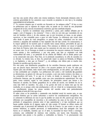 aun hoy una acción eficaz sobre esta misma tendencia. Existe demasiada distancia entre la
extrema generalidad de los caracteres cuyo recuerdo se perpetúa en este tipo y la compleja
especialidad de tal inclinación.
2º Ya veremos después que el suicidio era frecuente en los antiguos celtas10
. Si hoy es raro
en poblaciones que se suponen de origen celta, no puede ser en virtud de una propiedad
congénita de la raza, sino de circunstancias exteriores, que han cambiado después.
3º Celtas y kymrris no constituían razas primitivas y puras, pero estaban afiliados por la
sangre y por el lenguaje y las creencias11
. Unos y otros no son más que vaciedades de esa
raza de hombres rubios y de alta estatura, que ya por invasiones en masa, ya por grupos
sucesivos, se han extendido poco a poco en toda Europa. La diferencia que existe entre
ellos desde el punto de vista etnográfico, es porque los celtas, cruzándose con las razas
morenas y pequeñas del mediodía se han separado más del tipo común. En consecuencia, si
la mayor aptitud de los kymrris para el suicidio tiene causas étnicas, provendría de que en
ellos la raza primitiva se ha alterado menos. Pero entonces se debería ver crecer el suicidio
aun fuera de Francia, tanto más cuanto que los caracteres de esta raza son más acusados; y
no ocurre esto. Es en Noruega en donde se encuentran las mayores estaturas de Europa (un
metro setenta y dos centímetros), y por otra parte, este tipo es originario con toda
verosimilitud del norte, y en particular de las ciberas del Báltico; allí es donde parece que
se ha conservado más puro. Pues bien, en la península escandinava, la cifra de suicidios no
es elevada. La misma raza, se dice, ha conservado mejor su pureza en Holanda, en Bélgica
y en Inglaterra, y más que en Francia12
, y, sin embargo, este último país es mucho más
fecundo en suicidios que los otros tres.
Por otra parte, esta distribución geográfica de los suicidios franceses puede explicarse sin
que sea preciso hacer intervenir en ellos a los oscuros poderes de la raza. Se sabe que
nuestro país está dividido, tanto moral como etnológicamente, en dos partes, que todavía no
se han confundido por completo. Las poblaciones del centro y del mediodía han guardado
su idiosincrasia, un género de vida que les es propio, y por esta razón resisten a las ideas y a
las costumbres del norte. Y es que en el norte, es donde se encuentra el hogar de la
civilización francesa, que ha quedado como una cosa esencialmente septentrional. Por otra
parte, como contiene, según se verá después, las principales causas que lanzan a los
franceses al suicidio, los límites geográficos de su esfera de acción, son también los de la
zona más fértil en suicidios. Así, pues, si las gentes del norte se matan más que las del
mediodía, no es porque estén más predispuestas a ello en virtud de su temperamento étnico,
es, sencillamente, porque las causas sociales del suicidio están más particularmente
acumuladas al norte del Loire que al sur.
El saber cómo se ha producido y mantenido esta dualidad moral de nuestro país, es una
cuestión histórica que no serían suficientes a resolver las consideraciones etnográficas. No
es solamente la diferencia de raza la que ha podido ser causa de ello, puesto que razas muy
diferentes son susceptibles de mezclarse y de confundirse las unas en las otras. No es tan
profundo el antagonismo existente entre el tipo septentrional y el tipo meridional, que no
hayan podido triunfar de él algunos siglos de vida común. El lorenés no difiere menos del
normando que el provenzal del habitante de la Isla de Francia. Lo que ocurre es que, por
razones históricas, el espíritu provincial, el tradicionalismo local han arraigado con más
fuerza en el mediodía, mientras que en el norte, la necesidad de hacer frente a enemigos
comunes, una solidaridad de intereses más estrecha, con tactos más frecuentes, han
aproximado más pronto a los pueblos y confundido su historia. Y es precisamente esta
 
