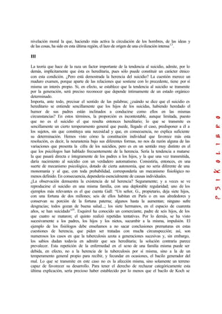 nivelación moral la que, haciendo más activa la circulación de los hombres, de las ideas y
de las cosas, ha sido en esta última región, el lazo de origen de una civilización intensa13
.
III
La teoría que hace de la raza un factor importante de la tendencia al suicidio, admite, por lo
demás, implícitamente que ésta es hereditaria, pues sólo puede constituir un carácter étnico
con esta condición. ¿Pero está demostrada la herencia del suicidio? La cuestión merece un
maduro examen, porque aparte de las relaciones que sostiene con lo precedente, tiene por sí
misma un interés propio. Si, en efecto, se establece que la tendencia al suicidio se transmite
por la generación, será preciso reconocer que depende íntimamente de un estado orgánico
determinado.
Importa, ante todo, precisar el sentido de las palabras; ¿cuándo se dice que el suicidio es
hereditario se entiende sencillamente que los hijos de los suicidas, habiendo heredado el
humor de sus padres están inclinados a conducirse como ellos en las mismas
circunstancias? En estos términos, la proporción es incontestable, aunque limitada, puesto
que no es el suicidio el que resulta entonces hereditario; lo que se transmite es
sencillamente un cierto temperamento general que puede, llegado el caso, predisponer a él a
los sujetos, sin que constituya una necesidad y que, en consecuencia, no explica suficiente
su determinación. Hemos visto cómo la constitución individual que favorece más esta
resolución, es decir, la neurastenia bajo sus diferentes formas, no nos da razón alguna de las
variaciones que presenta la cifra de los suicidios, pero es en un sentido muy distinto en el
que los psicólogos han hablado frecuentemente de la herencia. Sería la tendencia a matarse
la que pasará directa e íntegramente de los padres a los hijos, y la que una vez transmitida,
daría nacimiento al suicidio con un verdadero automatismo. Consistiría, entonces, en una
suerte de mecanismo psicológico, dotado de cierta autonomía, que no sería diferente de una
monomanía y al que, con toda probabilidad, correspondería un mecanismo fisiológico no
menos definido. En consecuencia, dependería esencialmente de causas individuales.
¿La observación demuestra la existencia de tal herencia? Seguramente; y a veces se ve
reproducirse el suicidio en una misma familia, con una deplorable regularidad; uno de los
ejemplos más relevantes es el que cuenta Gall: “Un señor, G., propietario, deja siete hijos,
con una fortuna de dos millones; seis de ellos habitan en París o en sus alrededores y
conservan su porción de la fortuna paterna; algunos hasta la aumentan; ninguno sufre
desgracias; todos gozan de buena salud...; los siete hermanos, en el espacio de cuarenta
años, se han suicidado”14
. Esquirol ha conocido un comerciante, padre de seis hijos, de los
que cuatro se mataron; el quinto realizó repetidas tentativas. Por lo demás, se ha visto
sucesivamente a los padres, los hijos y los nietos, sucumbir a la misma, impulsión. El
ejemplo de los fisiólogos debe enseñamos a no sacar conclusiones prematuras en estas
cuestiones de herencia, que piden ser tratadas con mucha circunspección; así, son
numerosos los casos en que la tuberculosis azota a generaciones sucesivas y, sin embargo,
los sabios dudan todavía en admitir que sea hereditaria; la solución contraria parece
prevalecer. Esta repetición de la enfermedad en el seno de una familia misma puede ser
debida, en efecto, no a la herencia de la tuberculosis por sí misma, sino a la de un
temperamento general propio para recibir, y fecundar en ocasiones, el bacilo generador del
mal. Lo que se transmite en este caso no es la afección misma, sino solamente un terreno
capaz de favorecer su desarrollo. Para tener el derecho de rechazar categóricamente esta
última explicación, sería precioso haber establecido por lo menos que el bacilo de Koch se
 