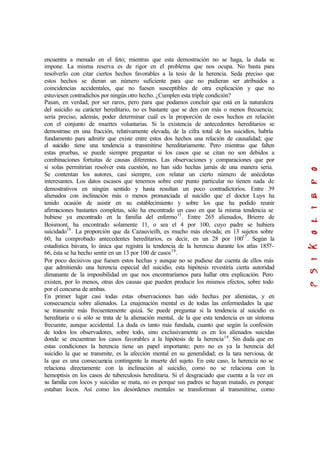 encuentra a menudo en el feto; mientras que esta demostración no se haga, la duda se
impone. La misma reserva es de rigor en el problema que nos ocupa. No basta para
resolverlo con citar ciertos hechos favorables a la tesis de la herencia. Seda preciso que
estos hechos se dieran un número suficiente para que no pudieran ser atribuidos a
coincidencias accidentales, que no fuesen susceptibles de otra explicación y que no
estuviesen contradichos por ningún otro hecho. ¿Cumplen esta triple condición?
Pasan, en verdad, por ser raros, pero para que podamos concluir que está en la naturaleza
del suicidio su carácter hereditario, no es bastante que se den con más o menos frecuencia;
sería preciso, además, poder determinar cuál es la proporción de esos hechos en relación
con el conjunto de muertes voluntarias. Si la existencia de antecedentes hereditarios se
demostrase en una fracción, relativamente elevada, de la cifra total de los suicidios, habría
fundamento para admitir que existe entre estos dos hechos una relación de causalidad; que
el suicidio tiene una tendencia a transmitirse hereditariamente. Pero mientras que falten
estas pruebas, se puede siempre preguntar si los casos que se citan no son debidos a
combinaciones fortuitas de causas diferentes. Las observaciones y comparaciones que por
sí solas permitirían resolver esta cuestión, no han sido hechas jamás de una manera seria.
Se contentan los autores, casi siempre, con relatar un cierto número de anécdotas
interesantes. Los datos escasos que tenemos sobre este punto particular no tienen nada de
demostrativos en ningún sentido y hasta resultan un poco contradictorios. Entre 39
alienados con inclinación más o menos pronunciada al suicidio que el doctor Luys ha
tenido ocasión de asistir en su establecimiento y sobre los que ha podido reunir
afirmaciones bastantes completas, sólo ha encontrado un caso en que la misma tendencia se
hubiese ya encontrado en la familia del enfermo15
. Entre 265 alienados, Brierre de
Boismont, ha encontrado solamente 11, o sea el 4 por 100, cuyo padre se hubiera
suicidado16
. La proporción que da Cazauvieilh, es mucho más elevada; en 13 sujetos sobre
60, ha comprobado antecedentes hereditarios, es decir, en un 28 por 10017
. Según la
estadística bávara, lo única que registra la tendencia de la herencia durante los atlas 1857-
66, ésta se ha hecho sentir en un 13 por 100 de casos18
.
Por poco decisivos que fuesen estos hechas y aunque no se pudiese dar cuenta de ellos más
que admitiendo una herencia especial del suicidio, esta hipótesis revestiría cierta autoridad
dimanante de la imposibilidad en que nos encontraríamos para hallar otra explicación. Pero
existen, por lo menos, otras dos causas que pueden producir los mismos efectos, sobre todo
por el concursa de ambas.
En primer lugar casi todas estas observaciones han sido hechas por alienistas, y en
consecuencia sobre alienados. La enajenación mental es de todas las enfermedades la que
se transmite más frecuentemente quizá. Se puede preguntar si la tendencia al suicidio es
hereditaria o si sólo se trata de la alienación mental, de la que esta tendencia es un síntoma
frecuente, aunque accidental. La duda es tanto más fundada, cuanto que según la confesión
de todos los observadores, sobre todo, sino exclusivamente es en los alienados suicidas
donde se encuentran los casos favorables a la hipótesis de la herencia19
. Sin duda que en
estas condiciones la herencia tiene un papel importante; pero no es ya la herencia del
suicidio la que se transmite, es la afección mental en su generalidad; es la tara nerviosa, de
la que es una consecuencia contingente la muerte del sujeto. En este caso, la herencia no se
relaciona directamente con la inclinación al suicidio, como no se relaciona con la
hemoptisis en los casos de tuberculosis hereditaria. Si el desgraciado que cuenta a la vez en
su familia con locos y suicidas se mata, no es porque sus padres se hayan matado, es porque
estaban locos. Así como los desórdenes mentales se transforman al transmitirse, como
 