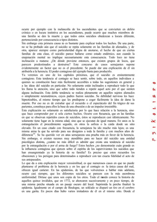 ocurre por ejemplo con la melancolía de los ascendientes que se convierten en delirio
crónico o en locura instintiva en los ascendientes, puede ocurrir que muchos miembros de
una familia se den la muerte y que todos estos suicidios obedezcan a locura diferente,
perteneciendo por consecuencia a tipos distintos.
Sin embargo esta primera causa no es bastante para explicar todos los hechos. De una parte,
no se ha probado aún que el suicidio se repita solamente en las familias de alienados, y de
otra, aparece siempre como particularidad digna de anotarse, el hecho de que en ciertas
familias de esta clase, el suicidio parece hallarse como estado endémico, aun cuando la
enajenación mental no implique necesariamente esta consecuencia. Todo loco no tiene
inclinación a matarse. ¿De dónde proviene entonces, que existen grupos de locos, que
parecen predestinados a destruirse? Este concurso de casos semejantes supone
evidentemente un factor que no es el precedente. Se puede dar una explicación de él sin
atribuirla a la herencia. El poder contagioso del ejemplo basta para producirlo.
Ya veremos en uno de los capítulos próximos, que el suicidio es eminentemente
contagioso. Esta tendencia al contagio se hace sentir, sobre todo, en aquellos individuos a
quienes su constitución hace más fácilmente accesibles a todas las sugestiones en general y
a las ideas del suicidio en particular. No solamente están inclinados a reproducir todo lo que
les llama la atención, sino que sobre todo tienden a repetir aquel acto por el que sienten
alguna inclinación. Esta doble tendencia se realiza plenamente en aquellos sujetos alienados
o simplemente neurasténicos, cuyos padres fueron suicidas. Su debilidad nerviosa les hace
hipnotizables, al mismo tiempo que les predispone a coger fácilmente la idea de darse la
muerte. Por eso no es de extrañar que el recuerdo o el espectáculo del fin trágico de sus
parientes, constituya para ellos la base de una obsesión o de un impulso irresistible.
Esta explicación no solamente es satisfactoria por lo que hace relación a la herencia, sino
que hace comprender por si sola ciertos hechos. Ocurre con frecuencia, que en las familias
en que se observan repetidos casos de suicidios, éstos se reproducen casi idénticamente. No
solamente tiene lugar en la misma edad, sino que se ejecutan de igual manera. En unos es la
estrangulación el procedimiento seguido, en otros la asfixia o la caída desde un sitio
elevado. En un caso citado con frecuencia, la semejanza ha ido mucho más lejos; es una
misma arma la que ha servido para sus designios a toda la familia y con muchos años de
diferencia20
. Se ha querido ver en estas semejanzas una prueba más en favor de la herencia.
Sin embargo, si existen razones muy atendibles para no hacer del suicidio una entidad
psicológica distinta, ¿cuánto no más difícil es admitir que exista una tendencia al suicidio
por la estrangulación o por el arma de fuego? Estos hechos ¿no demostrarán cuán grande es
la influencia contagiosa que ejercen sobre el espíritu de los supervivientes los suicidios que
han ensangrentado ya la historia de su familia? Es preciso que estos recuerdos los
obsesionen y los persigan para determinados a reproducir con tan exacta fidelidad el acto de
sus antepasados.
Lo que da a esta explicación mayor verosimilitud, es que numerosos casos en que no puede
plantearse el problema de la herencia y en los que el contagio es la única causa del mal,
ofrecen igual carácter. En las epidemias, de las que volveremos a hablar más adelante,
ocurre casi siempre, que los diferentes suicidios se parecen con la más asombrosa
uniformidad. Diríase que unos son copia de los otros. Todo el mundo conoce la historia de
aquellos quince inválidos, que en 1772, se ahorcaron sucesivamente y en poco tiempo, de
una misma percha situada en un pasaje oscuro del local. Suprimida la percha finalizó la
epidemia. Igualmente en el campo de Boulogne, un soldado se disparó un tiro en el cerebro
en una garita. En pocos días hubo varios imitadores de él en el mismo sitio. Desde el
 