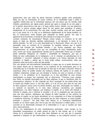 proporciones tales que todas las demás funciones cerebrales quedan como paralizadas.
Basta con que un movimiento, de escasa violencia, de la sensibilidad venga a turbar el
equilibrio mental para que la monomanía aparezca; por esto parece que los suicidas están
influidos, generalmente, por alguna pasión anormal que agota su energía de un solo golpe o
no le permite desenvolverse más que a la larga; podría creerse, además, con una apariencia
de razón; es precisa siempre alguna fuerza de este género para neutralizar el instinto,
fundamental, de la conservación. Por otra parte, muchos suicidas, fuera del acto especial
por el que ponen fin a su vida, no se diferencian singularmente de los demás hombres; no
hay en consecuencia, razón bastante para imputarles un delirio general. Así, bajo la
apariencia de la monomanía, el suicidio ha sido colocado en el rango de la locura.
¿Existen, realmente, las monomanías? Durante mucho tiempo, su existencia no ha sido
puesta en duda; los alienistas admitían unánimemente, y sin discusión, la teoría de los
delirios parciales. No sólo se la creía demostrada por la observación clínica, sino que se la
presentaba como un corolario de la psicología. Se enseñaba entonces que el espíritu
humano está formado por facultades distintas y por fuerzas separadas, que obran,
congruentemente, de ordinario, pero que son susceptibles de obrar aisladamente; podía,
pues, ocurrir que fuesen separadamente atacadas por la enfermedad. Puesto que el hombre
puede manifestar inteligencia sin voluntad y sensibilidad sin inteligencia, ¿por qué no
habría de tener enfermedades de la inteligencia o de la voluntad, sin perturbaciones de la
sensibilidad, y viceversa? Aplicando el mismo principio a las formas especiales de estas
facultades, se llegaba a admitir que la lesión podía reflejar, exclusivamente, sobre una
tendencia, sobre una acción o sobre una idea aislada.
Hoy esta opinión está universalmente abandonada; es seguro que no se puede demostrar de
una manera directa por la observación, la no existencia de las monomanías, pero se ha
concretado que no es posible citar un ejemplo de ellas que no dé lugar a discusión. Nunca la
experiencia clínica ha podido estudiar una tendencia enferma del espíritu ni un estado de
verdadero aislamiento; siempre que una facultad se lesiona, las otras se lesionan al mismo
tiempo, y si los partidarios de la monomanía no se han apercibido de estas lesiones
concomitantes es porque han encauzado mal su observación. “Tomemos como ejemplo,
dice Falret, un alienado preocupado por las ideas religiosas, al que se clasificaría entre los
monomaníacos religiosos. Se dice inspirado por Dios; encargado de una misión divina; trae
al mundo una religión nueva; si, esta idea, diréis, es la de un loco, pero fuera de esta serie
de ideas religiosas, razona como los demás hombres; pues bien, interrogadle con cuidado, y
no tardaréis en descubrir en él otras ideas enfermas; encontraréis, por ejemplo,
paralelamente a las ideas religiosas, una tendencia al orgullo; no se creerá sólo llamado a
reformar la religión, sino a reformar la sociedad y tal vez se imaginará que está reservado
para más altos destinos. Admitamos que después de haber buscado en este enfermo las
tendencias al orgullo, no las hayáis descubierto; tal vez comprobéis en él ideas de humildad
o tendencias temerosas. El enfermo, preocupado por las ideas religiosas, se creerá perdido,
destinado a perecen”1
. Sin duda todos estos delirios no se encuentran habitualmente
reunidos en un mismo sujeto, pero son los que con más frecuencia se hallan juntos, y si no
coexisten en un determinado momento de la enfermedad se ve que se suceden por fases
más o menos próximas.
En fin, con independencia de estas manifestaciones particulares, existe siempre en los
pretendidos monomaníacos un estado general de toda la vida mental, que es el fondo
mismo de la enfermedad y del que estas ideas delirantes no son más que la expresión
superficial y temporal. Lo que efectivamente la constituye, es una exaltación excesiva o una
 
