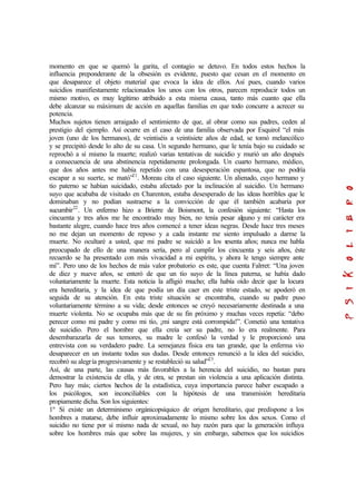 momento en que se quemó la garita, el contagio se detuvo. En todos estos hechos la
influencia preponderante de la obsesión es evidente, puesto que cesan en el momento en
que desaparece el objeto material que evoca la idea de ellos. Así pues, cuando varios
suicidios manifiestamente relacionados los unos con los otros, parecen reproducir todos un
mismo motivo, es muy legítimo atribuido a esta misma causa, tanto más cuanto que ella
debe alcanzar su máximum de acción en aquellas familias en que todo concurre a acrecer su
potencia.
Muchos sujetos tienen arraigado el sentimiento de que, al obrar como sus padres, ceden al
prestigio del ejemplo. Así ocurre en el caso de una familia observada por Esquirol “el más
joven (uno de los hermanos), de veintiséis a veintisiete años de edad, se tomó melancólico
y se precipitó desde lo alto de su casa. Un segundo hermano, que le tenía bajo su cuidado se
reprochó a sí mismo la muerte; realizó varias tentativas de suicidio y murió un año después
a consecuencia de una abstinencia repetidamente prolongada. Un cuarto hermano, médico,
que dos años antes me había repetido con una desesperación espantosa, que no podría
escapar a su suerte, se mató”21
. Moreau cita el caso siguiente. Un alienado, cuyo hermano y
tío paterno se habían suicidado, estaba afectado por la inclinación al suicidio. Un hermano
suyo que acababa de visitado en Charenton, estaba desesperado de las ideas horribles que le
dominaban y no podían sustraerse a la convicción de que él también acabaría por
sucumbir22
. Un enfermo hizo a Brierre de Boismont, la confesión siguiente: “Hasta los
cincuenta y tres años me he encontrado muy bien, no tenía pesar alguno y mi carácter era
bastante alegre, cuando hace tres años comencé a tener ideas negras. Desde hace tres meses
no me dejan un momento de reposo y a cada instante me siento impulsado a darme la
muerte. No ocultaré a usted, que mi padre se suicidó a los sesenta años; nunca me habla
preocupado de ello de una manera sería, pero al cumplir los cincuenta y seis años, éste
recuerdo se ha presentado con más vivacidad a mi espíritu, y ahora le tengo siempre ante
mí”. Pero uno de los hechos de más valor probatorio es este, que cuenta Falrret: “Una joven
de diez y nueve años, se enteró de que un tío suyo de la línea paterna, se había dado
voluntariamente la muerte. Esta noticia la afligió mucho; ella había oído decir que la locura
era hereditaria, y la idea de que podía un día caer en este triste estado, se apoderó en
seguida de su atención. En esta triste situación se encontraba, cuando su padre puso
voluntariamente término a su vida; desde entonces se creyó necesariamente destinada a una
muerte violenta. No se ocupaba más que de su fin próximo y muchas veces repetía: “debo
perecer como mi padre y como mi tío, ¡mi sangre está corrompida!”. Cometió una tentativa
de suicidio. Pero el hombre que ella creía ser su padre, no lo era realmente. Para
desembarazarla de sus temores, su madre le confesó la verdad y le proporcionó una
entrevista con su verdadero padre. La semejanza física era tan grande, que la enferma vio
desaparecer en un instante todas sus dudas. Desde entonces renunció a la idea del suicidio,
recobró su alegría progresivamente y se restableció su salud”23
.
Así, de una parte, las causas más favorables a la herencia del suicidio, no bastan para
demostrar la existencia de ella, y de otra, se prestan sin violencia a una aplicación distinta.
Pero hay más; ciertos hechos de la estadística, cuya importancia parece haber escapado a
los psicólogos, son inconciliables con la hipótesis de una transmisión hereditaria
propiamente dicha. Son los siguientes:
1º Si existe un determinismo orgánicopsíquico de origen hereditario, que predispone a los
hombres a matarse, debe influir aproximadamente lo mismo sobre los dos sexos. Como el
suicidio no tiene por sí mismo nada de sexual, no hay razón para que la generación influya
sobre los hombres más que sobre las mujeres, y sin embargo, sabemos que los suicidios
 