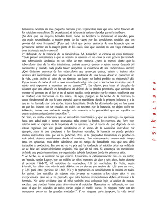 femeninos ocurren en más pequeño número y no representan más que una débil fracción de
los suicidios masculinos. No ocurrida así, si la herencia tuviese el poder que se le atribuye.
¿Se dirá que las mujeres heredan tanto como los hombres la inclinación al suicidio, pero
que están neutralizadas la mayor parte de las veces por las condiciones sociales que son
propias del sexo femenino? ¿Pero qué habrá que pensar entonces de una herencia que no
permanece latente en la mayor parte de los casos, sino que consiste en una vaga virtualidad
cuya existencia nadie concreta?
2º Hablando de la herencia de la tuberculosis, M. Grancher, se expresa en estos términos:
“Todo parece autorizarnos a que se admita la herencia en un caso de este género (se trata de
una tuberculosis declarada en un niño de tres meses), ¿pero es menos cierto que la
tuberculosis date de la vida intraíntima, cuándo aparece quince o veinte meses después del
nacimiento y cuando nada podía hacer sospechar la existencia de una tuberculosis latente?
¿Qué diríamos entonces de las tuberculosis que aparecen quince, veinte o treinta años
después del nacimiento? Aun suponiendo la existencia de una lesión desde el comienzo de
la vida, ¿esta lesión al cabo de un término tan largo no habrá perdido su virulencia? ¿Es
lógico acusar de todo el mal a esos microbios bosiles más que a los bacilos vivientes que el
sujeto está expuesto a encontrar en su camino?”24
. En efecto, para tener el derecho de
sostener que una afección es hereditaria en defecto de la prueba perentoria, que consiste en
mostrar el germen en el feto o en el recién nacido, sería preciso por lo menos establecer que
se produce con frecuencia en los niños. He aquí, porqué, se ha hecho de la herencia, la
causa fundamental de esa locura especial que se manifiesta desde la primera infancia y a la
que se ha llamado por esta razón, locura hereditaria. Koch ha demostrado que en los casos
en que las locuras sin ser creadas en todos sus resortes por la herencia, no dejan sufrir su
influencia, tienen una tendencia mucho más marcada a la precocidad que en aquellos en
que no existen antecedentes conocidos25
.
Se citan, es cierto, caracteres que se consideran hereditarios y que sin embargo no aparecen
hasta una edad más o menos avanzada; tales como la barba, los cuernos, etc. Pero este
retardo sólo se explica en la hipótesis de la herencia, por el hecho de que depende de un
estado orgánico que sólo puede constituirse en el curso de la evolución individual; por
ejemplo, para lo que concierne a las funciones sexuales, la herencia no puede producir
efectos ostensibles más que en la pubertad. Pero si la propiedad transmitida es posible en
toda edad, debería manifestarse desde el comienzo. Por consecuencia, cuanto más tiempo
tarda en aparecer, más debe admitirse que no tenga de hereditaria más que una débil
incitación a producirse. Por eso no se ve por qué la tendencia al suicidio debe ser solidaria
de tal fase del desenvolvimiento orgánico más que de tal otra. Si constituye un mecanismo
definido que puede transmitirse, ya organizado, debería funcionar desde los primeros años.
Y de hecho, es lo contrario lo que ocurre. El suicidio es extremadamente raro en los niños;
en Francia, según Legoyt, por un millón de niños menores de diez y seis años, hubo durante
el período 1861-75, 4,3 suicidios de muchachos, 1,8 de muchachas. En Italia, según
Morselli, las cifras son todavía más débiles, no se elevan por encima de 1,25 para un sexo,
y 0,35 para otro (período de 1866-75), y la proporción es sensiblemente la misma en todos
los países. Los suicidios de sujetos más jóvenes se cometen a los cinco años y son
excepcionales. Aun no se ha probado, que estos hechos extraordinarios deben atribuirse a la
herencia. No debe olvidarse que el niño también está colocado bajo la acción de causas
sociales, que pueden bastar para determinarlo al suicidio. Demuestra su influencia, en este
caso, el que los suicidios de niños varían según el medio social. En ninguna parte son tan
numerosos como en las grandes ciudades26
. Y en ninguna parte tampoco, la vida social
 