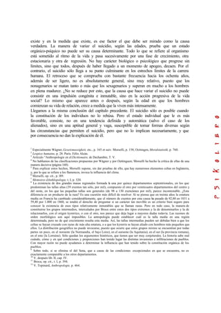 existe y en la medida que existe, es ese factor el que debe ser mirado como la causa
verdadera. La manera de variar el suicidio, según las edades, prueba que un estado
orgánico-psíquico no puede ser su causa determinante. Todo lo que se refiere al organismo
está sometido al ritmo de la vida y pasa sucesivamente por una fase de crecimiento, otra
estacionaria y otra de regresión. No hay carácter biológico o psicológico que progrese sin
límites, sino que todos, después de haber llegado a un momento de apogeo, decaen. Por el
contrario, el suicidio sólo llega a su punto culminante en los estrechos límites de la carrera
humana. El retroceso que se comprueba con bastante frecuencia hacia los ochenta años,
además de ser ligero, no es absolutamente general, sino muy relativo, puesto que los
nonagenarios se matan tanto o más que los sexagenarios y superan en mucho a los hombres
en plena madurez. ¿No se reduce por esto, que la causa que hace variar el suicidio no puede
consistir en una impulsión congénita e inmutable, sino en la acción progresiva de la vida
social? Lo mismo que aparece antes o después, según la edad en que los hombres
comienzan su vida de relación, crece a medida que la viven más intensamente.
Llegamos a la misma conclusión del capítulo precedente. El suicidio sólo es posible cuando
la constitución de los individuos no lo rehúsa. Pero el estado individual que le es más
favorable, consiste, no en una tendencia definida y automática (salvo el caso de los
alienados), sino en una aptitud general y vaga, susceptible de tomar formas diversas según
las circunstancias que permiten el suicidio, pero que no lo implican necesariamente, y que
por consecuencia no dan la explicación de él.
1
Especialmente Wágner, Gesetzmassigkeit, etc., p. 165 et suiv. Morselli, p. 158; Octtingen, Moralstatistik, p. 760.
2
Lespéce humaine, p. 28. París. Félix Alcán.
3
Artículo “Anthropologie en el Dicttionaire, de Dechambre, T. V.
4
No hablamos de las clasificaciones propuestas por Wágner y por Oettinguen; Morselli ha hecho la crítica de ellas de una
manera decisiva (página 160).
5
Para explicar estos hechos, Morselli supone, sin dar pruebas de ello, que hay numerosos elementos celtas en Inglaterra,
y, por lo que se refiere a los flamencos, invoca la influencia del clima.
6
Morselli, op. cit., p. l89.
7
Memoires dAnthlopologie, t. I, p. 320.
8
La existencia de dos grandes masas regionales formada la una por quince departamentos septentrionales, en los que
predominan las tallas altas (39 exentos tan sólo, por mil), compuesto el otro por veinticuatro departamentos del centro y
del oeste, en los que las pequeñas tallas son generales (de 98 a 130 exenciones por mil), parece incontestable. ¿Esta
diferencia es un producto de la raza? Es una cuestión más difícil de resolver. Si se piensa que en treinta años la estatura
media en Francia ha cambiado considerablemente, que el número de exentos por esta causa ha pasado de 92,80 en 1831 a
59,40 por 1.000 en 1860, se tendrá el derecho de preguntar si un carácter tan movible es un criterio bien seguro para
conocer la existencia de esos tipos relativamente inmutables que se llaman razas. Pero en todo caso, la manera de
constituirse los grupos intermedios, intercalados por Broca entre estos dos tipos extremos y la de denominarlos y la de
relacionarlos, con el origen kymrrico, o con el otro, nos parece que deja lugar a mayores dudas todavía. Las razones de
orden morfológico son aquí imposibles. La antropología puede establecer cuál es la talla media en una región
determinada, pero no de qué crecimiento resulta esta media. Así, las tallas intermedias pueden ser debidas bien a que los
celtas se hayan cruzado con razas de más alta estatura, o a que los kymrris se hayan aliado con hombres más pequeños que
ellos. La distribución geográfica no puede invocarse, puesto que ocurre que estos grupos mixtos se encuentran por todas
partes un poco, en el noroeste (la Normandía, el bajo Loire), en el suroeste (la Aquitania), en el sur (la provincia romana),
en el este (la Lorraine). Sólo quedan los argumentos históricos, que tienen que ser muy conjeturales. La historia sabe mal
cuándo, cómo y en qué condiciones y proporciones han tenido lugar las distintas invasiones e infiltraciones de pueblos.
Con mayor razón no puede ayudamos a determinar la influencia que han tenido sobre la constitución orgánica de los
pueblos.
9
Sobre todo, si se elimina el del Sena, que a causa de las condiciones excepcionales en que se encuentra, no es
exactamente comparable a los otros departamentos.
10
V. después lib. II, cap. IV.
11
Broca, op. cit., t. I, p. 394.
12
V. Topinard, Anthropologie, p. 464.
 