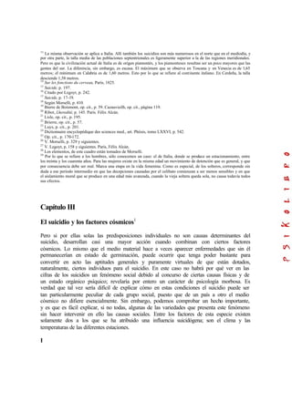 13
La misma observación se aplica a Italia. Allí también los suicidios son más numerosos en el norte que en el mediodía, y
por otra parte, la talla media de las poblaciones septentrionales es ligeramente superior a la de las regiones meridionales.
Pero es que la civilización actual de Italia es de origen piamontés, y los piamonteses resultan ser un poco mayores que las
gentes del sur. La diferencia, sin embargo, es escasa. El máximum que se observa en Toscana y en Venecia es de 1,65
metros; el mínimum en Calabria es de 1,60 metros. Esto por lo que se refiere al continente italiano. En Cerdeña, la talla
desciende 1,58 metros.
14
Sur les fonctions du cerveau, París, 1825.
15
Suicide, p. 197.
16
Citado por Legoyt, p. 242.
17
Suicide, p. 17-19.
18
Según Morselli, p. 410.
19
Bierre de Boismont, op. cit., p. 59. Cazauvieilh, op. cit., página 119.
20
Ribot, Lheredité, p. 145. París. Félix Alcán.
21
Lisle, op. cit., p. 195.
22
Brierre, op. cit., p. 57.
23
Luys, p. cit., p. 201.
24
Dictionnaire encyclopédique des sciences med., art. Phtisis, tomo LXXVI, p. 542.
25
Op. cit., p. 170-172.
26
V. Morselli, p. 329 y siguientes.
27
V. Legoyt, p. 158 y siguientes. París, Félix Alcán.
28
Los elementos, de este cuadro están tomados de Morselli.
29
Por lo que se refiere a los hombres, sólo conocemos un caso: el de Italia, donde se produce un estacionamiento, entre
los treinta y los cuarenta años. Para las mujeres existe en la misma edad un movimiento de detención que es general, y que
por consecuencia debe ser real. Marca una etapa en la vida femenina. Como es especial, de los solteros, corresponde sin
duda a ese período intermedio en que las decepciones causadas por el celibato comienzan a ser menos sensibles y en que
el aislamiento moral que se produce en una edad más avanzada, cuando la vieja soltera queda sola, no causa todavía todos
sus efectos.
Capítulo III
El suicidio y los factores cósmicos1
Pero si por ellas solas las predisposiciones individuales no son causas determinantes del
suicidio, desarrollan casi una mayor acción cuando combinan con ciertos factores
cósmicos. Lo mismo que el medio material hace a veces aparecer enfermedades que sin él
permanecerían en estado de germinación, puede ocurrir que tenga poder bastante para
convertir en acto las aptitudes generales y puramente virtuales de que están dotados,
naturalmente, ciertos individuos para el suicidio. En este caso no habrá por qué ver en las
cifras de los suicidios un fenómeno social debido al concurso de ciertas causas físicas y de
un estado orgánico psíquico; revelaría por entero un carácter de psicología morbosa. Es
verdad que tal vez sería difícil de explicar cómo en estas condiciones el suicidio puede ser
tan particularmente peculiar de cada grupo social, puesto que de un país a otro el medio
cósmico no difiere esencialmente. Sin embargo, podemos comprobar un hecho importante,
y es que es fácil explicar, si no todas, algunas de las variedades que presenta este fenómeno
sin hacer intervenir en ello las causas sociales. Entre los factores de esta especie existen
solamente dos a los que se ha atribuido una influencia suicidógena; son el clima y las
temperaturas de las diferentes estaciones.
I
 