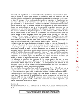 atendiendo a la importancia de su mortalidad suicida, encontramos que casi en todas partes
ocupa el verano el primer lugar. Morselli ha comparado desde este punto de vista 34
períodos diferentes pertenecientes a 18 Estados europeos y ha comprobado que en 30 casos,
es decir, 88 veces por 100, el máximum de los suicidios se encontraba en el período estival;
tres veces, solamente, en la primavera y una sola vez en otoño. Esta última irregularidad,
que únicamente se ha observado en el Gran Ducado de Baden, y en un solo momento de su
historia, carece de valor, ya que es el resultado de un cálculo que se refiere a un período de
tiempo muy corto, además de que no se ha reproducido en períodos ulteriores. Las tres
excepciones no son mucho más significativas. Se refieren a Holanda, a Irlanda y a Suecia.
Por lo que se refiere a los dos primeros países, las cifras efectivas que han servido de base
para el establecimiento de las medias de las estaciones, son demasiado débiles para que
puedan sacarse de ellas resultados ciertos. Aun cuando no hay más que 387 casos para
Holanda y 755 para Irlanda. Por lo demás, la estadística de estos dos pueblos no tiene toda
la autoridad que fuera de desear. Por lo que a Suecia se refiere, sólo se ha comprobado el
hecho durante el período 1835-51. Por lo tanto, si sólo nos atenemos a los Estados sobre los
que poseemos datos auténticos, se puede decir que la leyes absoluta y universal.
La época en que tiene lugar el mínimum no es menos regular: 30 veces por 34, es decir, 88
veces por 100; ocurre el mínimum en el invierno; las cuatro veces restantes, en el otoño.
Los cuatro países que se separan de la regla son Irlanda y Holanda (como en el caso
precedente), el cantón de Berna y Noruega. Ya sabemos cuál es el valor de las dos primeras
anomalías; la tercera tiene menos, todavía, puesto que no se ha observado mas que sobre un
total de 97 suicidios. En resumen: 26 veces sobre 34, o sea 76 veces por 100, las estaciones
se colocan en el orden siguiente: verano, primavera, otoño, invierno. Esta relación se
comprueba, sin excepción alguna, en Dinamarca, en Bélgica, en Francia, en Prusia, en
Sajonia, en Baviera, en Wutemberg, en Austria, en Suiza, en Italia y en España.
No solamente se clasifican las estaciones de la misma manera, sino que la parte
proporcional de cada una apenas difiere de un país a otro. Para hacer más visible esta
invariabilidad, hemos expresado en el cuadro XI el contingente de cada estación en los
principales Estados de Europa, en función de su total relacionado con 1.000. Allí se ve que
las series de números son casi idénticas en cada columna.
De estos hechos incontestables han sacado la consecuencia Ferri y Morselli de que la
temperatura tiene una influencia directa sobre la tendencia al suicidio; de que el calor, por
la acción mecánica que ejerce sobre los funciones cerebrales, arrastra al hombre a matarse.
Ferri ha tratado de explicar de qué manera esa acción pudiese producir sus efectos. De una
parte, dice, el calor aumenta la excitabilidad del sistema nervioso; de otra, como en la
estación cálida no hay necesidad de consumir tanto material para sostener la propia
temperatura en el grado deseado, resulta una acumulación de fuerzas disponibles, que
tienden, naturalmente, a encontrar su empleo.
CUADROXI
PARTE PROPORCIONAL A CADA ESTACIÓN EN EL TOTAL ANUAL DE LOS SUICIDIOS EN CADA
PAÍS
Dinamarca
1858-65
Bélgica
1841-49
Francia
1835-43
Sajonia
1847-65
Baviera
1858-65
Austria
1858-59
Prusia
1869-72
 