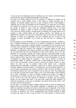 Si, por otra parte, la temperatura tuviese la influencia que se le supone, ésta debería dejarse
sentir del mismo modo en la distribución geográfica de los suicidios.
Los países más cálidos deberían ser los más atacados. La deducción se impone con tal
evidencia que la escuela italiana recurre a ella cuando se propone demostrar que la
tendencia, al homicidio también crece con el calor. Lombroso y Ferri se han dedicado a
establecer, que así como los homicidios son más frecuentes en el verano que en el invierno,
son también más numerosos en el sur que en el norte. Desgraciadamente, cuando se trata
del suicidio, la prueba se vuelve contra los criminalistas italianos, pues en los países
meridionales de Europa es donde el suicidio está menos desarrollado. Italia tiene cinco
veces menos que Francia; España y Portugal están casi indemnes. En el mapa francés de los
suicidios, la única mancha blanca que tiene alguna extensión, está formada por los.
departamentos situados al sur del Loire. No queremos decir con esto que esta situación sea
realmente un efecto de la temperatura, sino que, cualquiera que sea la razón de ella,
constituye un hecho inconciliable con la teoría que hace del calor un estimulante del
suicidio8
.
El conocimiento de estas dificultades y de estas contradicciones ha llevado a Lombroso y
Ferri a modificar ligeramente la doctrina de su escuela sin abandonar lo principal de ella.
Según Lombroso, cuya opinión reproduce Morselli, la intensidad del calor no provoca tanto
el suicidio como la llegada de los primeros calores, como el contraste entre el frió que se va
y la estación cálida que comienza. Esta sorprende al organismo cuando no está todavía
habituado a la temperatura nueva. Basta con dirigir una mirada al cuadro XII para asegurar
que esta explicación carece de todo fundamento. Si fuese exacta debería verse la curva que
representa los movimientos esenciales del suicidio permanecer estacionada durante el otoño
y el invierno, después ascender de repente en el instante preciso en que llegan los primeros
calores, origen de todo el mal, para volver a descender no menos bruscamente, una vez que
el organismo ha tenido tiempo de aclimatarse a ellos. Por el contrario, la marcha es
perfectamente regular; la ascensión, mientras dura, es aproximadamente igual de un mes a
otro. Se eleva de Diciembre a Enero, de Enero a Febrero, de Febrero a Marzo, es decir,
durante los meses en que los primeros calores están todavía lejos, y desciende
progresivamente de Septiembre a Diciembre, cuando hace ya tiempo que han terminado y
no puede atribuirse este decrecimiento a su desaparición. ¿En qué momento aparecen? Se
está de acuerdo, generalmente, para hacerla comenzar en Abril. En efecto, de Marzo a Abril
el termómetro sube de 6,4º a 10,1º; el aumento es por lo tanto, de 57 por 100, mientras que
no es más que de 40 por 100 de Abril a Mayo, y de 21 por 100 de Mayo a Junio. Debería,
por lo dicho, comprobarse en Abril un aumento excepcional de suicidios. En realidad, el
crecimiento que se produce entonces no es superior al que se observa de Enero a Febrero
(18 por 100); en fin, como este aumento no solamente se mantiene, sino que prosigue,
aunque con más lentitud, hasta Junio y aun hasta Julio, resulta muy difícil imputarlo a la
acción de la primavera, a menos que se prolongue esta estación hasta fin del verano y sólo
se excluya de ella el mes de Agosto.
Por otra parte, si los primeros calores resultasen funestos hasta ese punto, los primeros fríos
deberían tener una acción igual. Ellos también sorprenden al organismo que ha perdido el
hábito de soportados y perturban las funciones vitales hasta que la adaptación a los mismos
tiene lugar. Sin embargo, no se produce en otoño ninguna ascensión que se asemeje a la que
se observa en primavera. Por eso no comprendemos cómo Morselli, después de haber
reconocido que, según su teoría, el paso del calor al frío debe producir los mismos efectos
 