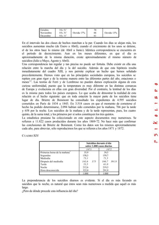 Octubre
Noviembre
Diciembre
9 h. 51’
8 h. 31’
8 h. 11’
Oct-dic 17%
70
66
61
Oct-dic 13%
En el intervalo las dos clases de hechos marchan a la par. Cuando los días se alejan más, los
suicidios aumentan mucho (de Enero a Abril), cuando el crecimiento de los unos se detiene,
el de los otros hace lo mismo (de Abril a Junio). Idéntica correspondencia se encuentra en
el período de decrecimiento. Aun en los meses diferentes, en que el día es
aproximadamente de la misma duración, existe aproximadamente el mismo número de
suicidios (Julio a Mayo, Agosto y Abril).
Una correspondencia tan regular y tan precisa no puede ser fortuita. Debe existir en ella una
relación entre la marcha del día y la del suicidio. Además de que esta hipótesis resulta
inmediatamente del cuadro XIII, y nos permite explicar un hecho que hemos señalado
precedentemente. Hemos visto que en las principales sociedades europeas, los suicidios se
repiten con gran rigor y de la misma manera entre las diferentes partes del año, estaciones o
meses12
. Las teorías de Ferri y de Lombroso no pueden damos explicación alguna de esta
curiosa uniformidad, puesto que la temperatura es muy diferente en las distintas comarcas
de Europa y evoluciona en ellas con gran diversidad. Por el contrario, la lentitud de los días
es la misma para todos los países europeos. Lo que acaba de demostrar la realidad de esta
relación es el hecho siguiente: que en toda estación la mayor parte de los suicidios tiene
lugar de día. Brierre de Boismont ha consultado los expedientes de 4.595 suicidios
cometidos en París de 1834 a 1843. En 3.518 casos en que el momento de cometerse el
hecho ha podido determinarse, 2.094 habían sido cometidos por la mañana, 766 por la tarde
y 658 por la noche. Los suicidios de la mañana y de la tarde representan, pues, los cuatro
quinto, de la suma total, y los primeros por sí solos constituyen los tres quintos.
La estadística prusiana ha coleccionado en este aspecto documentos muy numerosos. Se
refieren a 11.822 casos producidos durante los años 1869-72. No hace más que confirmar
las conclusiones de Brierre de Boismont. Como los datos son los mismos aproximadamente
cada año, para abreviar, sólo reproducimos los que se refieren a los años1871 y 1872.
CUADROXIV
Suicidios durante el día
sobre 1.000 casos diarios
1871 1872
Primeras horas de la mañana1
Segundas
Mediodía
Después del mediodía
Tarde
Noche
Hora desconocida
35,9
158,3
73,1
143,6
53,5
212,6
322,0
375
39,5
159,7
71,5
160,7
61,0
219,3
291,9
391,9
1.000 1.000
La preponderancia de los suicidios diurnos es evidente. Si el día es más fecundo en
suicidios que la noche, es natural que éstos sean más numerosos a medida que aquél es más
largo.
¿Pero de dónde procede esta influencia del día?
 