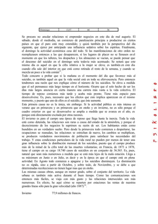 Domingo 13,57 64 36
Se procura no anudar relaciones ni emprender negocios en este día de mal augurio. El
sábado, desde el mediodía, un comienzo de paralización principia a producirse en ciertos
países en que el paro está muy extendido; y quizá también por la perspectiva del día
siguiente, que ejerce por anticipado una influencia sedativa sobre los espíritus. Finalmente,
el domingo la actividad económica cesa del todo. Si las manifestaciones de otro orden no
reemplazasen entonces a las que desaparecen, si los lugares de placer no se llenasen en el
momento en que los talleres, los despachos y los almacenes se vacían, se puede pensar que
el descenso del suicidio en el domingo sería todavía más acentuado. Se notará que este
mismo día es aquel en que la cifra relativa a la mujer se eleva; es también en este día
cuando ella sale del interior en que está como retirada el resto de la semana, y cuando se
mezcla un poco a la vida común15
.
Todo concurre a probar que si la mañana es el momento del día que favorece más al
suicidio, es también aquel en que la vida social está en toda su efervescencia. Pero entonces
tendremos una razón que nos explique cómo el número de los suicidios. Se eleva a medida
que el sol permanece más largo tiempo en el horizonte. Ocurre que el solo hecho de ser los
días más largos anuncia en cierta manera una carrera más vasta a la vida colectiva. El
tiempo de reposo comienza más tarde y acaba más pronto. Tiene más espacio para
desenvolverse. Es, pues, necesario que los efectos que esto implica aparezcan en el mismo
momento, y puesto que uno de ellos es el suicidio, que éste aumente.
Esta primera causa no es la única, sin embargo. Si la actividad pública es más intensa en
verano que en primavera y en primavera que en otoño y en invierno, no es sólo porque el
cuadro exterior en que se desenvuelve se amplia a medida que se avanza en el año, es
porque está directamente excitada por otras razones.
El invierno es para el campo una época de reposo que llega hasta la inercia. Toda la vida
está como detenida, las relaciones son raras a causa del estado de la atmósfera, y porque el
decrecimiento de los negocios le suprimen su razón de ser. Los habitantes están como
hundidos en un verdadero sueño. Pero desde la primavera todo comienza a despertarse, las
ocupaciones se reanudan, las relaciones se estrechan de nuevo, los cambios se multiplican,
se producen verdaderos movimientos de población para satisfacer las necesidades del
trabajo. Y estas condiciones particulares de la vida rural no pueden por menos de tener una
gran influencia sobre la distribución mensual de los suicidios, puesto que el campo produce
más de la mitad de la cifra total de las muertes voluntarias; en Francia, de 1873 a 1878,
tiene el campo en su cargo 18.740 casos de suicidios en un conjunto de 36.365. Es, pues,
natural que sean más numerosos a medida que se está más lejos de la mala estación. Llega a
su máximum en Junio o en Julio, es decir y en la época en que el campo está en plena
actividad. En Agosto todo comienza a apagarse y los suicidios disminuyen. La disminución
no es rápida, sino a partir de Octubre, y sobre todo, de Noviembre, y se debe a que
determinadas recolecciones no tienen lugar mas que en otoño.
Las mismas causas obran, aunque en menor grado, sobre el conjunto del territorio. La vida
urbana es también más activa durante el buen tiempo. Como las comunicaciones son
entonces más fáciles, se viaja con más gusto y las relaciones intersociales son más
numerosas. En efecto, he aquí cómo se reparten por estaciones las rentas de nuestras
grandes líneas sólo para la gran velocidad (año 1887)16
.
Invierno 77,9 millones de francos.
 