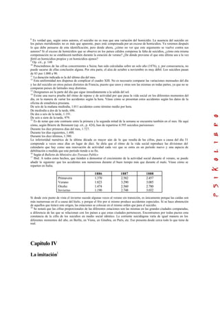 8
Es verdad que, según estos autores, el suicidio no es mas que una variación del homicidio. La ausencia del suicidio en
los países meridionales no es más que aparente, pues está compensada por un exceso de homicidios. Ya veremos después
lo que debe pensarse de esta identificación; pero desde ahora, ¿cómo no ver que este argumento se vuelve contra sus
autores? Si el exceso de homicidios que se observa en los países cálidos compensa la falta de suicidios, ¿cómo esta misma
compensación no se establecerá también durante la estación de verano? ¿De dónde proviene el que esta última sea a la vez
fértil en homicidios propios y en homicidios ajenos?
9
Op. cit., p. 148
10
Prescindimos de las cifras concernientes a Suiza; han sido calculadas sobre un solo año (1876), y, por consecuencia, no
puede sacarse de ellas conclusión alguna. Por otra parte, el alza de octubre a noviembre es muy débil. Los suicidios pasan
de 83 por 1.000 a 90.
11
La duración indicada es la del último día del mes.
12
Esta uniformidad nos dispensa de complicar el cuadro XIII. No es necesario comparar las variaciones mensuales del día
y las del suicidio en otros países distintos de Francia, puesto que unos y otras son las mismas en todas partes, ya que no se
comparan países de latitudes muy distintas.
13
Designamos así la parte del día que sigue inmediatamente a la salida del sol.
14
Existe una nueva prueba del ritmo de reposo y de actividad por que pasa la vida social en los diferentes momentos del
día, en la manera de variar los accidentes según la hora. Véase cómo se presentan estos accidentes según los datos de la
oficina de estadística prusiana.
De seis de la mañana mediodía, 1.011 accidentes como término medio por hora.
De mediodía a dos de la tarde, 686.
De dos a seis de la tarde, 1.191.
De seis a siete de la tarde, 979.
15
Es de notar que este contraste entre la primera y la segunda mitad de la semana se encuentra también en el mes. He aquí
cómo, según Brierre de Boismont (op. cit., p. 424), han de repartirse 4.595 suicidios parisienses:
Durante los diez primeros días del mes, 1.727.
Durante los días siguientes, 1.488.
Durante los diez últimos, 1.380.
La inferioridad numérica de la última década es mayor aún de lo que resulta de las cifras, pues a causa del día 31
comprende a veces once días en lugar de diez. Se diría que el ritmo de la vida social reproduce las divisiones del
calendario que hay como una renovación de actividad cada vez que se entra en un período nuevo y una especie de
debilitación a medida que este período tiende a su fin.
16
Según el Bulletin du Ministére des Travaux Publics
17
Ibid. A todos estos hechos, que tienden a demostrar el crecimiento de la actividad social durante el verano, se puede
añadir lo siguiente: que los accidentes son numerosos durante el buen tiempo más que durante el malo. Véase cómo se
reparten en Italia.
1886 1887 1888
Primavera
Verano
Otoño
Invierno
1.370
1.823
1.474
1.190
2.582
3.290
2.560
2.748
2.457
3.085
2.780
3.032
Si desde este punto de vista el invierno sucede algunas veces al verano sin transición, es únicamente porque las caídas son
más numerosas en él a causa del hielo, y porque el frío por sí mismo produce accidentes especiales. Si se hace abstención
de aquellos que tienen este origen, las estaciones se colocan en el mismo orden que para el suicidio.
18
Se notará que las cifras proporcionales de las diferentes estaciones son las mismas en las grandes ciudades comparadas,
a diferencia de las que se relacionan con los países a que estas ciudades pertenecen. Encontramos por todas pactes esta
constancia de la cifra de los suicidios en medio social idéntico. La corriente suicidógena varía de igual manera en los
diferentes momentos del año, en Berlín, en Viena, en Ginebra, en París, etc. Eso presenta desde cerca todo lo que tiene de
real.
Capítulo IV
La imitación1
 