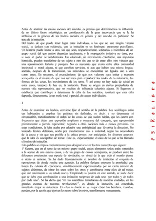 Antes de analizar las causas sociales del suicidio, es preciso que determinemos la influencia
de un último factor psicológico, en consideración de la gran importancia que se le ha
atribuido en la génesis de los hechos sociales en general y del suicidio en particular. Se
trata de la imitación.
Del hecho de que puede tener lugar entre individuos, a los que no une ningún vinculo
social, se deduce con evidencia, que la imitación es un fenómeno puramente psicológico.
Un hombre puede imitar a otro, sin que sean, respectivamente, solidarios o miembros de un
grupo social del que ambos dependan igualmente; y la propagación imitativa no tiene, por
si sola, el poder de solidarizados. Un estornudo, un movimiento coreiforme, una impulsión
homicida, pueden transferirse de un sujeto a otro sin que se de entre ellos otro vínculo que
una aproximación fortuita y pasajera. No es necesario que exista entre ellos comunidad
intelectual o moral alguna, ni que cambien servicios, ni aun que hablen una misma lengua;
además, después de la transmisión, los individuos se encuentran tan ligados uno a otro
como antes. En resumen, el procedimiento de que nos valemos para imitar a nuestros
semejantes es el mismo de que nos servimos para reproducir los ruidos de la naturaleza, las
formas de las cosas, los movimientos de los seres. Y así como no hay nada de social en
estos casos, tampoco lo hay en, la imitación. Tiene su origen en ciertas propiedades de
nuestra vida representativa, que no resultan de influencia colectiva alguna. Si llegamos a
establecer que contribuye a determinar la cifra de los suicidios, resultará que esta cifra
depende, directamente, de un modo total o parcial, de causas individuales.
I
Antes de examinar los hechos, conviene fijar el sentido de la palabra. Los sociólogos están
tan habituados a emplear las palabras sin definirlas, es decir, a no determinar ni
circunscribir, metódicamente el orden de las cosas de que suelen hablar, que les ocurre con
frecuencia que dejan una expresión ampliarse y separarse del concepto, que representaba
primeramente o parecía representar, llegando a otras nociones más o menos próximas. En
estas condiciones, la idea acaba por adquirir una ambigüedad que favorece la discusión. No
teniendo límites definidos, acaba por transformarse casi a voluntad, según las necesidades
de la causa y sin que sea posible a la crítica prever, por anticipado, los diversos aspectos
que la idea es susceptible de tomar. Este es, especialmente, el caso de lo que se ha llamado
el instinto de imitación.
Esta palabra se emplea corrientemente para designar a la vez los tres conceptos que siguen:
1º Ocurre, que en el seno de un mismo grupo social, cuyos elementos todos están sometidos
a la acción de una misma causa, o de un grupo de causas semejantes, se produce entre las
diferentes conciencias una especie de nivelación, en virtud de la que todo el mundo piensa
o siente al unísono. Se ha dado frecuentemente el nombre de imitación al conjunto de
operaciones de donde resulta este acuerdo. La palabra designa entonces la propiedad que
tienen los estados de conciencia, simultáneamente experimentados por un cierto número de
sujetos diferentes, de obrar los unos sobre los otros y combinarse entre ellos de tal modo,
que dan nacimiento a un estado nuevo. Empleando la palabra en este sentido, se suele decir
que se debe esta combinación a una imitación recíproca de cada uno por todos y de todos
por cada uno2
. Se ha dicho que “en las asambleas tumultuosas de nuestras ciudades, en las
grandes escenas de nuestras revoluciones”3
, es donde la imitación, así concebida,
manifiesta mejor su naturaleza. En ellas es donde se ve mejor cómo los hombres, reunidos,
pueden, por la acción que ejercen los unos sobre los otros, transformarse mutuamente.
 