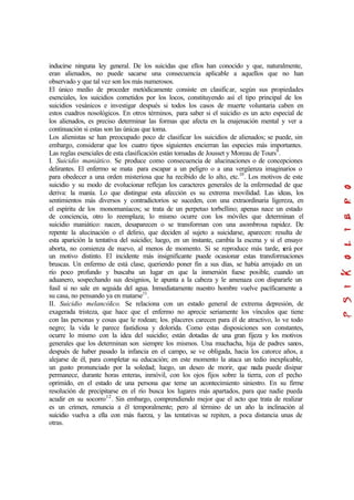 inducirse ninguna ley general. De los suicidas que ellos han conocido y que, naturalmente,
eran alienados, no puede sacarse una consecuencia aplicable a aquellos que no han
observado y que tal vez son los más numerosos.
El único medio de proceder metódicamente consiste en clasificar, según sus propiedades
esenciales, los suicidios cometidos por los locos, constituyendo así el tipo principal de los
suicidios vesánicos e investigar después si todos los casos de muerte voluntaria caben en
estos cuadros nosológicos. En otros términos, para saber si el suicidio es un acto especial de
los alienados, es preciso determinar las formas que afecta en la enajenación mental y ver a
continuación si estas son las únicas que toma.
Los alienistas se han preocupado poco de clasificar los suicidios de alienados; se puede, sin
embargo, considerar que los cuatro tipos siguientes encierran las especies más importantes.
Las reglas esenciales de esta clasificación están tomadas de Jousset y Moreau de Tours9
.
I. Suicidio maniático. Se produce como consecuencia de alucinaciones o de concepciones
delirantes. El enfermo se mata para escapar a un peligro o a una vergüenza imaginarios o
para obedecer a una orden misteriosa que ha recibido de lo alto, etc.10
. Los motivos de este
suicidio y su modo de evolucionar reflejan los caracteres generales de la enfermedad de que
deriva: la manía. Lo que distingue esta afección es su extrema movilidad. Las ideas, los
sentimientos más diversos y contradictorios se suceden, con una extraordinaria ligereza, en
el espíritu de los monomaníacos; se trata de un perpetuo torbellino; apenas nace un estado
de conciencia, otro lo reemplaza; lo mismo ocurre con los móviles que determinan el
suicidio maniático: nacen, desaparecen o se transforman con una asombrosa rapidez. De
repente la alucinación o el delirio, que deciden al sujeto a suicidarse, aparecen: resulta de
esta aparición la tentativa del suicidio; luego, en un instante, cambia la escena y si el ensayo
aborta, no comienza de nuevo, al menos de momento. Si se reproduce más tarde, será por
un motivo distinto. El incidente más insignificante puede ocasionar estas transformaciones
bruscas. Un enfermo de está clase, queriendo poner fin a sus días, se había arrojado en un
río poco profundo y buscaba un lugar en que la inmersión fuese posible, cuando un
aduanero, sospechando sus designios, le apunta a la cabeza y le amenaza con dispararle un
fusil si no sale en seguida del agua. Inmediatamente nuestro hombre vuelve pacíficamente a
su casa, no pensando ya en matarse11
.
II. Suicidio melancólico. Se relaciona con un estado general de extrema depresión, de
exagerada tristeza, que hace que el enfermo no aprecie seriamente los vínculos que tiene
con las personas y cosas que le rodean; los. placeres carecen para él de atractivo, lo ve todo
negro; la vida le parece fastidiosa y dolorida. Como estas disposiciones son constantes,
ocurre lo mismo con la idea del suicidio; están dotadas de una gran fijeza y los motivos
generales que los determinan son siempre los mismos. Una muchacha, hija de padres sanos,
después de haber pasado la infancia en el campo, se ve obligada, hacia los catorce años, a
alejarse de él, para completar su educación; en este momento la ataca un tedio inexplicable,
un gusto pronunciado por la soledad; luego, un deseo de morir, que nada puede disipar
permanece, durante horas enteras, inmóvil, con los ojos fijos sobre la tierra, con el pecho
oprimido, en el estado de una persona que teme un acontecimiento siniestro. En su firme
resolución de precipitarse en el río busca los lugares más apartados, para que nadie pueda
acudir en su socorro12
. Sin embargo, comprendiendo mejor que el acto que trata de realizar
es un crimen, renuncia a él temporalmente; pero al término de un año la inclinación al
suicidio vuelva a ella con más fuerza, y las tentativas se repiten, a poca distancia unas de
otras.
 