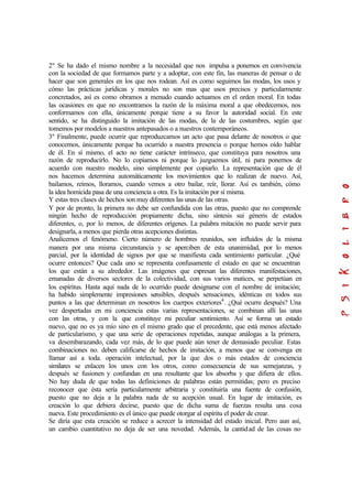 2º Se ha dado el mismo nombre a la necesidad que nos impulsa a ponernos en convivencia
con la sociedad de que formamos parte y a adoptar, con este fin, las maneras de pensar o de
hacer que son generales en los que nos rodean. Así es como seguimos las modas, los usos y
cómo las prácticas jurídicas y morales no son mas que usos precisos y particularmente
concretados, así es como obramos a menudo cuando actuamos en el orden moral. En todas
las ocasiones en que no encontramos la razón de la máxima moral a que obedecemos, nos
conformamos con ella, únicamente porque tiene a su favor la autoridad social. En este
sentido, se ha distinguido la imitación de las modas, de la de las costumbres, según que
tomemos por modelos a nuestros antepasados o a nuestros contemporáneos.
3º Finalmente, puede ocurrir que reproduzcamos un acto que pasa delante de nosotros o que
conocemos, únicamente porque ha ocurrido a nuestra presencia o porque hemos oído hablar
de él. En sí mismo, el acto no tiene carácter intrínseco, que constituya para nosotros una
razón de reproducirlo. No lo copiamos ni porque lo juzguemos útil, ni para ponernos de
acuerdo con nuestro modelo, sino simplemente por copiarlo. La representación que de él
nos hacemos determina automáticamente los movimientos que lo realizan de nuevo. Así,
bailamos, reímos, lloramos, cuando vemos a otro bailar, reír, llorar. Así es también, cómo
la idea homicida pasa de una conciencia a otra. Es la imitación por sí misma.
Y estas tres clases de hechos son muy diferentes las unasde las otras.
Y por de pronto, la primera no debe ser confundida con las otras, puesto que no comprende
ningún hecho de reproducción propiamente dicha, sino síntesis sui géneris de estados
diferentes, o, por lo menos, de diferentes orígenes. La palabra mitación no puede servir para
designarla, a menos que pierda otras acepciones distintas.
Analicemos el fenómeno. Cierto número de hombres reunidos, son influidos de la misma
manera por una misma circunstancia y se aperciben de esta unanimidad, por lo menos
parcial, por la identidad de signos por que se manifiesta cada sentimiento particular. ¿Qué
ocurre entonces? Que cada uno se representa confusamente el estado en que se encuentran
los que están a su alrededor. Las imágenes que expresan las diferentes manifestaciones,
emanadas de diversos sectores de la colectividad, con sus varios matices, se perpetúan en
los espíritus. Hasta aquí nada de lo ocurrido puede designarse con el nombre de imitación;
ha habido simplemente impresiones sensibles, después sensaciones, idénticas en todos sus
puntos a las que determinan en nosotros los cuerpos exteriores4
. ¿Qué ocurre después? Una
vez despertadas en mi conciencia estas varias representaciones, se combinan allí las unas
con las otras, y con la que constituye mi peculiar sentimiento. Así se forma un estado
nuevo, que no es ya mío sino en el mismo grado que el precedente, que está menos afectado
de particularismo, y que una serie de operaciones repetidas, aunque análogas a la primera,
va desembarazando, cada vez más, de lo que puede aún tener de demasiado peculiar. Estas
combinaciones no. deben calificarse de hechos de imitación, a menos que se convenga en
llamar así a toda. operación intelectual, por la que dos o más estados de conciencia
similares se enlacen los unos con los otros, como consecuencia de sus semejanzas, y
después se fusionen y confundan en una resultante que los absorba y que difiera de ellos.
No hay duda de que todas las definiciones de palabras están permitidas; pero es preciso
reconocer que ésta sería particularmente arbitraria y constituiría una fuente de confusión,
puesto que no deja a la palabra nada de su acepción usual. En lugar de imitación, es
creación lo que debiera decirse, puesto que de dicha suma de fuerzas resulta una cosa
nueva. Este procedimiento es el único que puede otorgar al espíritu el poder de crear.
Se diría que esta creación se reduce a acrecer la intensidad del estado inicial. Pero aun así,
un cambio cuantitativo no deja de ser una novedad. Además, la cantidad de las cosas no
 